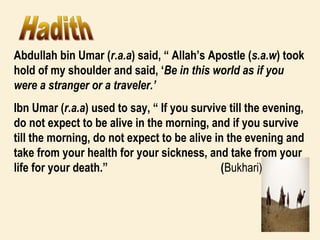 Abdullah bin Umar (r.a.a) said, “ Allah’s Apostle (s.a.w) took
hold of my shoulder and said, ‘Be in this world as if you
were a stranger or a traveler.’
Ibn Umar (r.a.a) used to say, “ If you survive till the evening,
do not expect to be alive in the morning, and if you survive
till the morning, do not expect to be alive in the evening and
take from your health for your sickness, and take from your
life for your death.” (Bukhari)
 