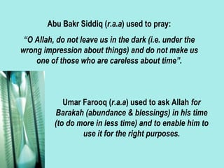Abu Bakr Siddiq (r.a.a) used to pray:
“O Allah, do not leave us in the dark (i.e. under the
wrong impression about things) and do not make us
one of those who are careless about time”.
Umar Farooq (r.a.a) used to ask Allah for
Barakah (abundance & blessings) in his time
(to do more in less time) and to enable him to
use it for the right purposes.
 