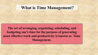 What is Time Management?
The art of arranging, organizing, scheduling, and
budgeting one’s time for the purpose of generating
more effective work and productivity is known as Time
Management.
 