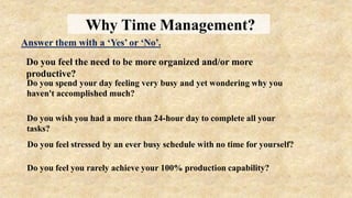 Why Time Management?
Do you feel the need to be more organized and/or more
productive?
Answer them with a ‘Yes’ or ‘No’.
Do you spend your day feeling very busy and yet wondering why you
haven't accomplished much?
Do you wish you had a more than 24-hour day to complete all your
tasks?
Do you feel stressed by an ever busy schedule with no time for yourself?
Do you feel you rarely achieve your 100% production capability?
 