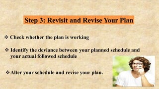 Step 3: Revisit and Revise Your Plan
 Check whether the plan is working
 Identify the deviance between your planned schedule and
your actual followed schedule
Alter your schedule and revise your plan.
 