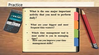 Practice
• What is the one major important
activity that you need to perform
daily?
• What are your biggest and most
frequent time wasters?
• Which time management tool is
most useful to you in managing
time?
• How can you improve your time
management skills?
 