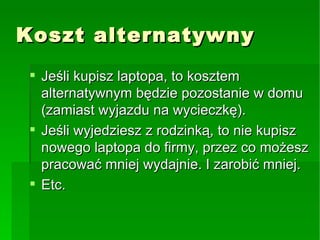 Koszt alternatywny Jeśli kupisz laptopa, to kosztem alternatywnym będzie pozostanie w domu (zamiast wyjazd u  na wycieczkę). Jeśli wyjedziesz z rodzinką, to nie kupisz nowego laptopa do firmy, przez co możesz pracować mniej wydajnie. I zarobić mniej. Etc. 