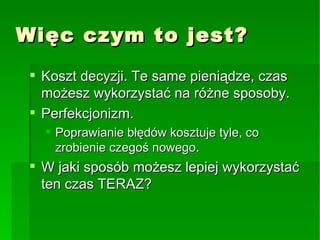 Więc czym to jest? Koszt decyzji. Te same pieniądze, czas możesz wykorzystać na różne sposoby. Perfekcjonizm. Poprawianie błędów kosztuje tyle, co zrobienie czegoś nowego. W jaki sposób możesz lepiej wykorzystać ten czas TERAZ? 