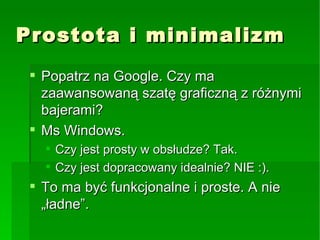 Prostota i minimalizm Popatrz na Google. Czy ma zaawansowaną szatę graficzną z różnymi bajerami? Ms Windows. Czy jest prosty w obsłudze? Tak. Czy jest dopracowany idealnie? NIE :). To ma być funkcjonalne i proste. A nie „ładne”. 