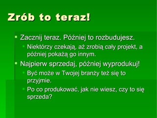 Zrób to teraz! Zacznij teraz. Później to rozbudujesz. Niektórzy czekają, aż zrobią cały projekt, a później pokażą go innym. Najpierw sprzedaj, później wyprodukuj! Być może w Twojej branży też się to przyjmie. Po co produkować, jak nie wiesz, czy to się sprzeda? 