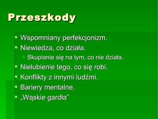 Przeszkody Wspomniany perfekcjonizm. Niewiedza, co działa. Skupianie się na tym, co nie działa. Nielubienie tego, co się robi. Konflikty z innymi ludźmi. Bariery mentalne. „Wąskie gardła” 