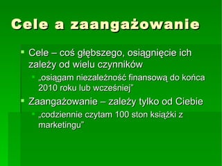 Cele a zaangażowanie Cele – coś głębszego, osiągnięcie ich zależy od wielu czynników „osiągam niezależność finansową do końca 2010 roku lub wcześniej” Zaangażowanie – zależy tylko od Ciebie „codziennie czytam 100 ston książki z marketingu” 