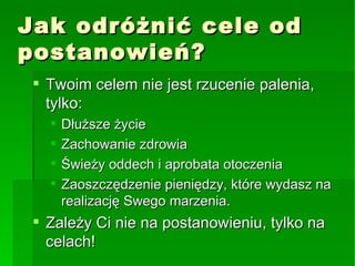 Jak odróżnić cele od postanowień? Twoim celem nie jest rzucenie palenia, tylko: Dłuższe życie Zachowanie zdrowia Świeży oddech i aprobata otoczenia Zaoszczędzenie pieniędzy, które wydasz na realizację Swego marzenia. Zależy Ci nie na postanowieniu, tylko na celach! 