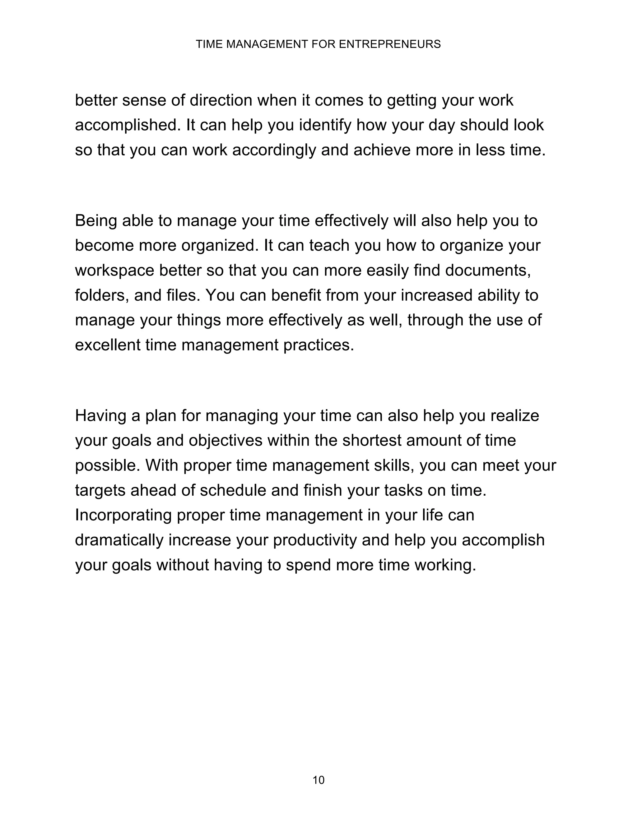 TIME MANAGEMENT FOR ENTREPRENEURS
10
better sense of direction when it comes to getting your work
accomplished. It can help you identify how your day should look
so that you can work accordingly and achieve more in less time.
Being able to manage your time effectively will also help you to
become more organized. It can teach you how to organize your
workspace better so that you can more easily find documents,
folders, and files. You can benefit from your increased ability to
manage your things more effectively as well, through the use of
excellent time management practices.
Having a plan for managing your time can also help you realize
your goals and objectives within the shortest amount of time
possible. With proper time management skills, you can meet your
targets ahead of schedule and finish your tasks on time.
Incorporating proper time management in your life can
dramatically increase your productivity and help you accomplish
your goals without having to spend more time working.
 