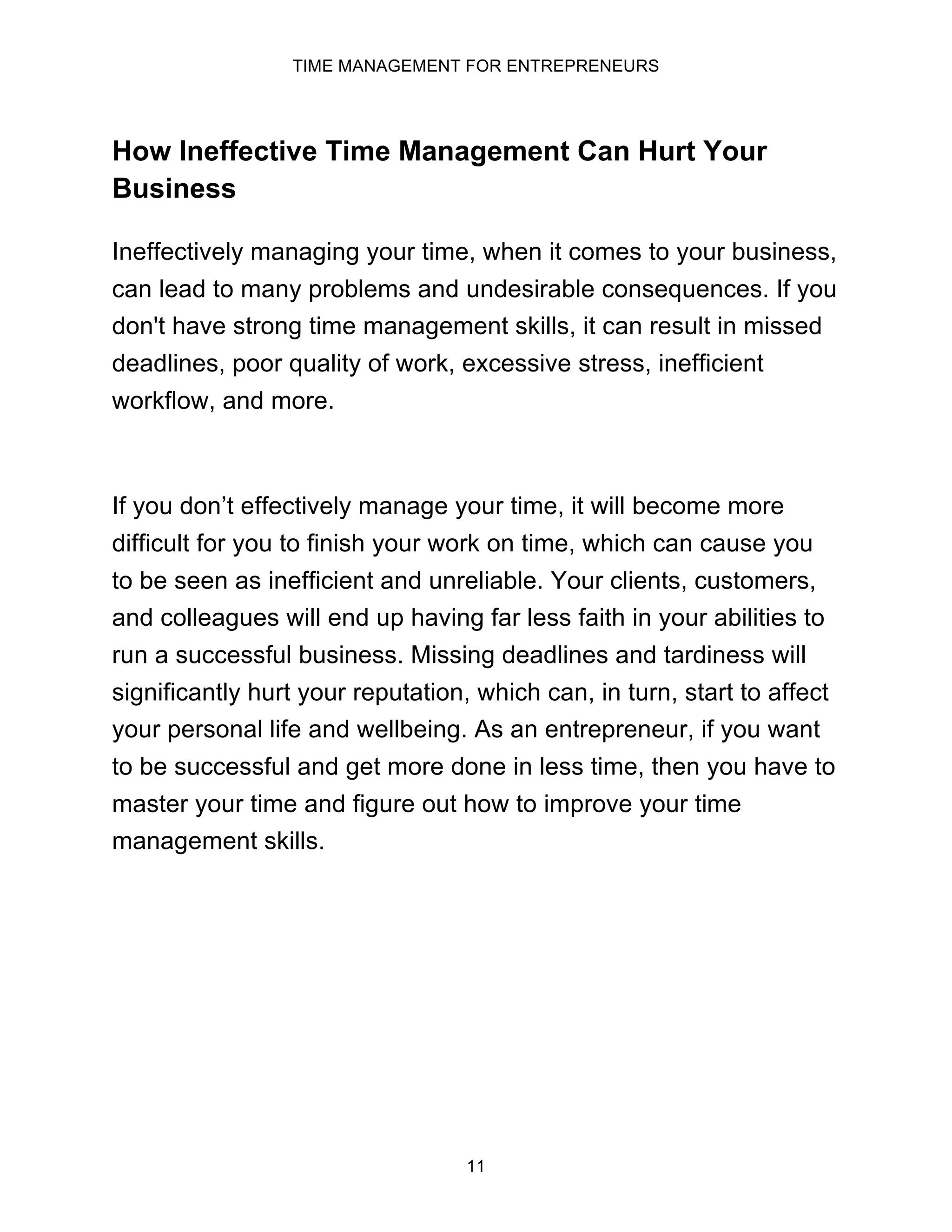 TIME MANAGEMENT FOR ENTREPRENEURS
11
How Ineffective Time Management Can Hurt Your
Business
Ineffectively managing your time, when it comes to your business,
can lead to many problems and undesirable consequences. If you
don't have strong time management skills, it can result in missed
deadlines, poor quality of work, excessive stress, inefficient
workflow, and more.
If you don’t effectively manage your time, it will become more
difficult for you to finish your work on time, which can cause you
to be seen as inefficient and unreliable. Your clients, customers,
and colleagues will end up having far less faith in your abilities to
run a successful business. Missing deadlines and tardiness will
significantly hurt your reputation, which can, in turn, start to affect
your personal life and wellbeing. As an entrepreneur, if you want
to be successful and get more done in less time, then you have to
master your time and figure out how to improve your time
management skills.
 