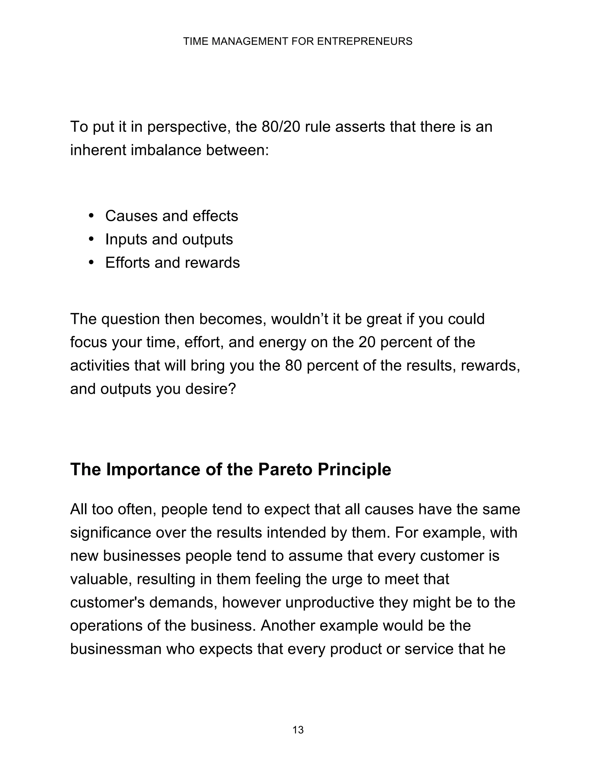 TIME MANAGEMENT FOR ENTREPRENEURS
13
To put it in perspective, the 80/20 rule asserts that there is an
inherent imbalance between:
• Causes and effects
• Inputs and outputs
• Efforts and rewards
The question then becomes, wouldn’t it be great if you could
focus your time, effort, and energy on the 20 percent of the
activities that will bring you the 80 percent of the results, rewards,
and outputs you desire?
The Importance of the Pareto Principle
All too often, people tend to expect that all causes have the same
significance over the results intended by them. For example, with
new businesses people tend to assume that every customer is
valuable, resulting in them feeling the urge to meet that
customer's demands, however unproductive they might be to the
operations of the business. Another example would be the
businessman who expects that every product or service that he
 
