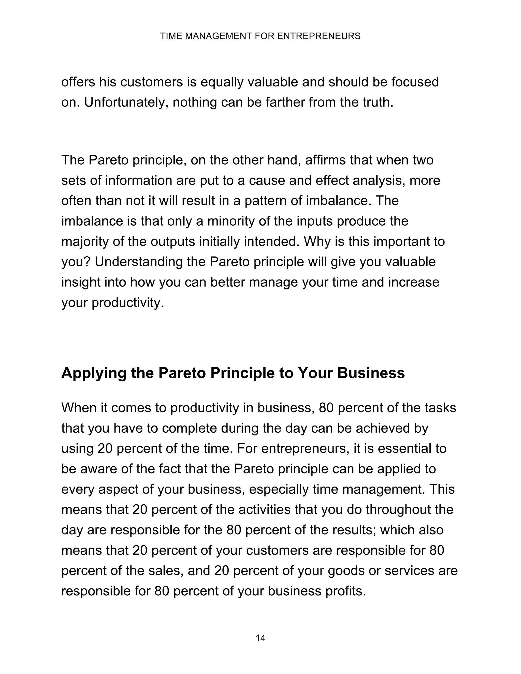 TIME MANAGEMENT FOR ENTREPRENEURS
14
offers his customers is equally valuable and should be focused
on. Unfortunately, nothing can be farther from the truth.
The Pareto principle, on the other hand, affirms that when two
sets of information are put to a cause and effect analysis, more
often than not it will result in a pattern of imbalance. The
imbalance is that only a minority of the inputs produce the
majority of the outputs initially intended. Why is this important to
you? Understanding the Pareto principle will give you valuable
insight into how you can better manage your time and increase
your productivity.
Applying the Pareto Principle to Your Business
When it comes to productivity in business, 80 percent of the tasks
that you have to complete during the day can be achieved by
using 20 percent of the time. For entrepreneurs, it is essential to
be aware of the fact that the Pareto principle can be applied to
every aspect of your business, especially time management. This
means that 20 percent of the activities that you do throughout the
day are responsible for the 80 percent of the results; which also
means that 20 percent of your customers are responsible for 80
percent of the sales, and 20 percent of your goods or services are
responsible for 80 percent of your business profits.
 