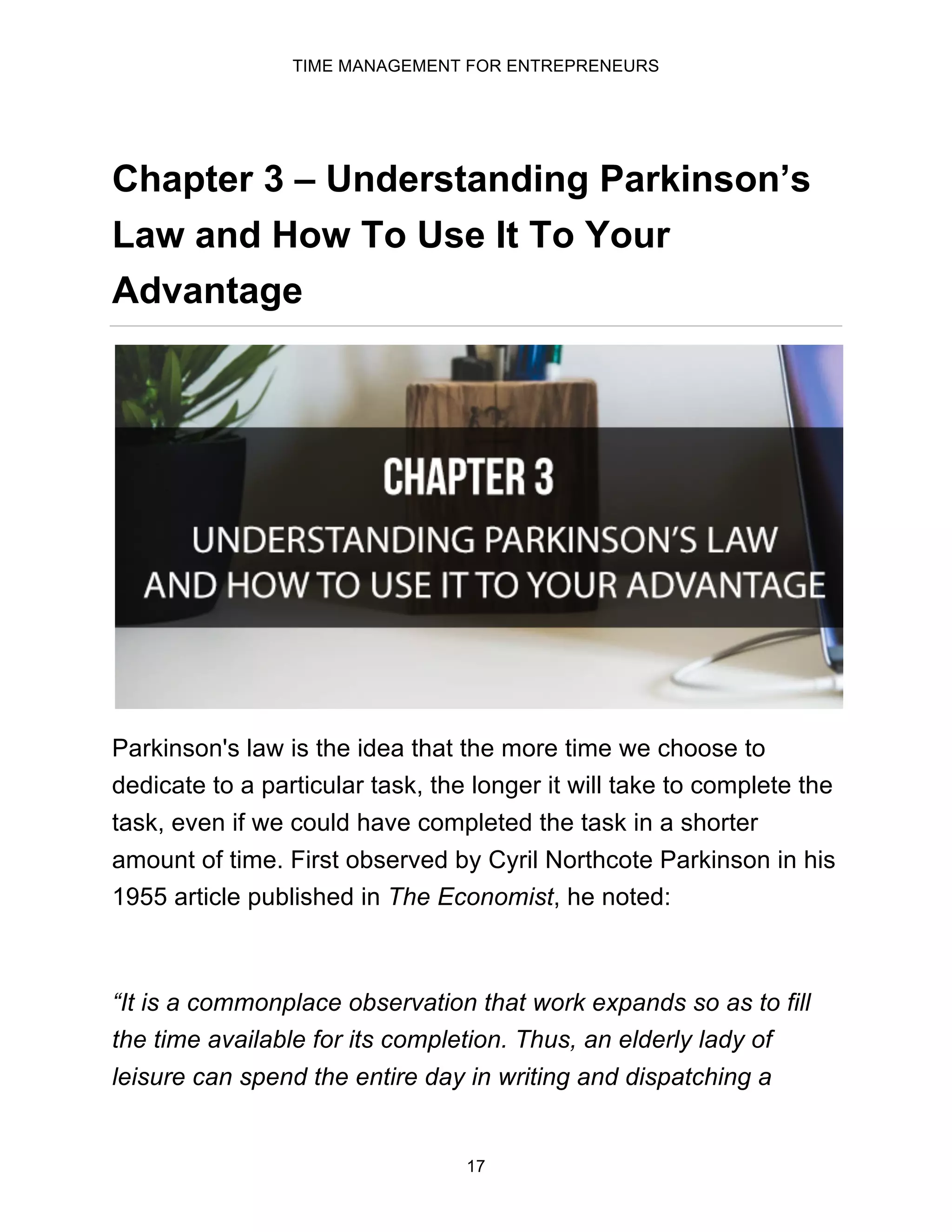 TIME MANAGEMENT FOR ENTREPRENEURS
17
Chapter 3 – Understanding Parkinson’s
Law and How To Use It To Your
Advantage
Parkinson's law is the idea that the more time we choose to
dedicate to a particular task, the longer it will take to complete the
task, even if we could have completed the task in a shorter
amount of time. First observed by Cyril Northcote Parkinson in his
1955 article published in The Economist, he noted:
“It is a commonplace observation that work expands so as to fill
the time available for its completion. Thus, an elderly lady of
leisure can spend the entire day in writing and dispatching a
 