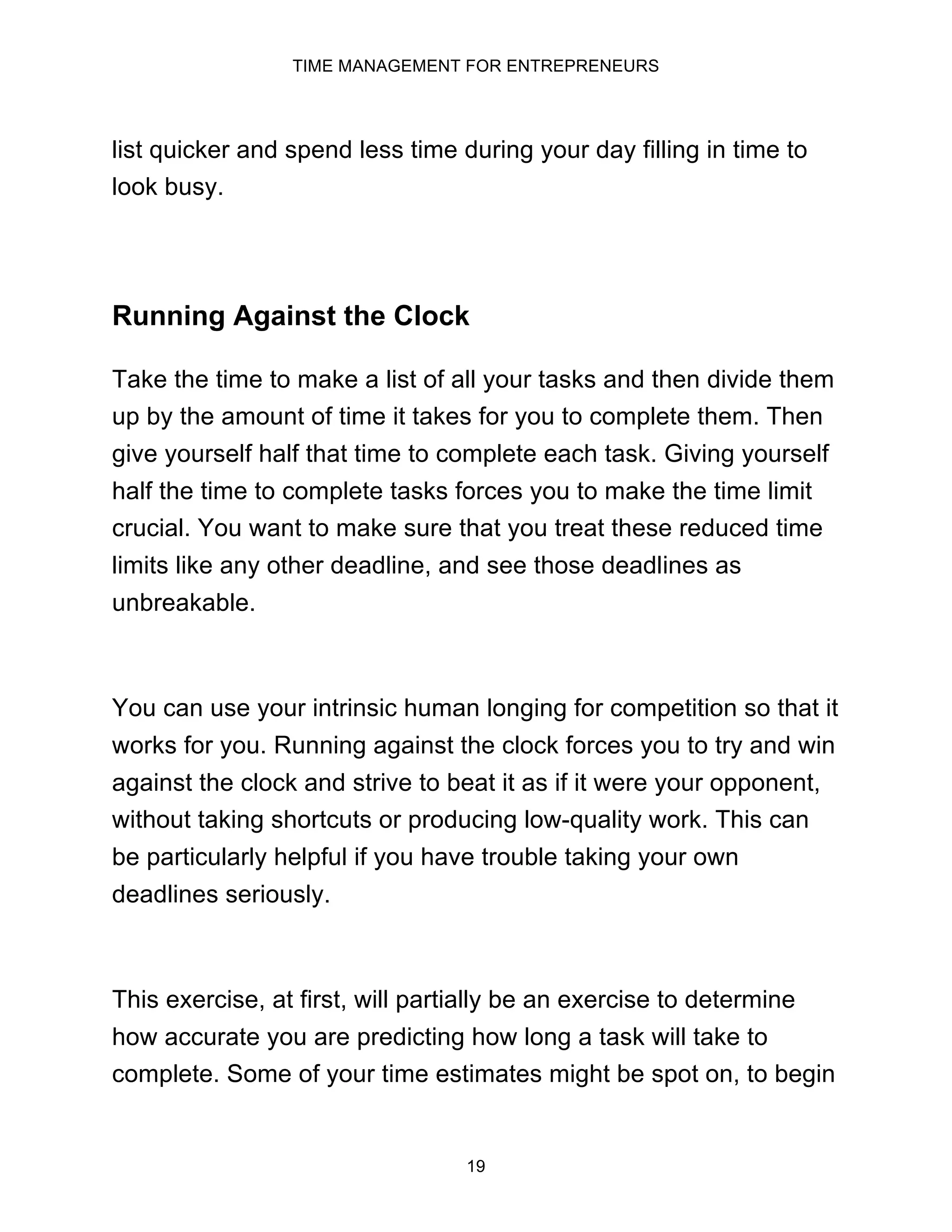 TIME MANAGEMENT FOR ENTREPRENEURS
19
list quicker and spend less time during your day filling in time to
look busy.
Running Against the Clock
Take the time to make a list of all your tasks and then divide them
up by the amount of time it takes for you to complete them. Then
give yourself half that time to complete each task. Giving yourself
half the time to complete tasks forces you to make the time limit
crucial. You want to make sure that you treat these reduced time
limits like any other deadline, and see those deadlines as
unbreakable.
You can use your intrinsic human longing for competition so that it
works for you. Running against the clock forces you to try and win
against the clock and strive to beat it as if it were your opponent,
without taking shortcuts or producing low-quality work. This can
be particularly helpful if you have trouble taking your own
deadlines seriously.
This exercise, at first, will partially be an exercise to determine
how accurate you are predicting how long a task will take to
complete. Some of your time estimates might be spot on, to begin
 