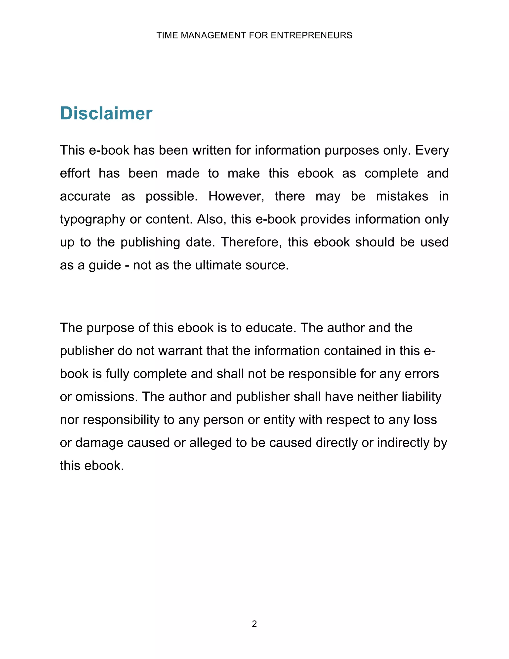 TIME MANAGEMENT FOR ENTREPRENEURS
2
Disclaimer
This e-book has been written for information purposes only. Every
effort has been made to make this ebook as complete and
accurate as possible. However, there may be mistakes in
typography or content. Also, this e-book provides information only
up to the publishing date. Therefore, this ebook should be used
as a guide - not as the ultimate source.
The purpose of this ebook is to educate. The author and the
publisher do not warrant that the information contained in this e-
book is fully complete and shall not be responsible for any errors
or omissions. The author and publisher shall have neither liability
nor responsibility to any person or entity with respect to any loss
or damage caused or alleged to be caused directly or indirectly by
this ebook.
 