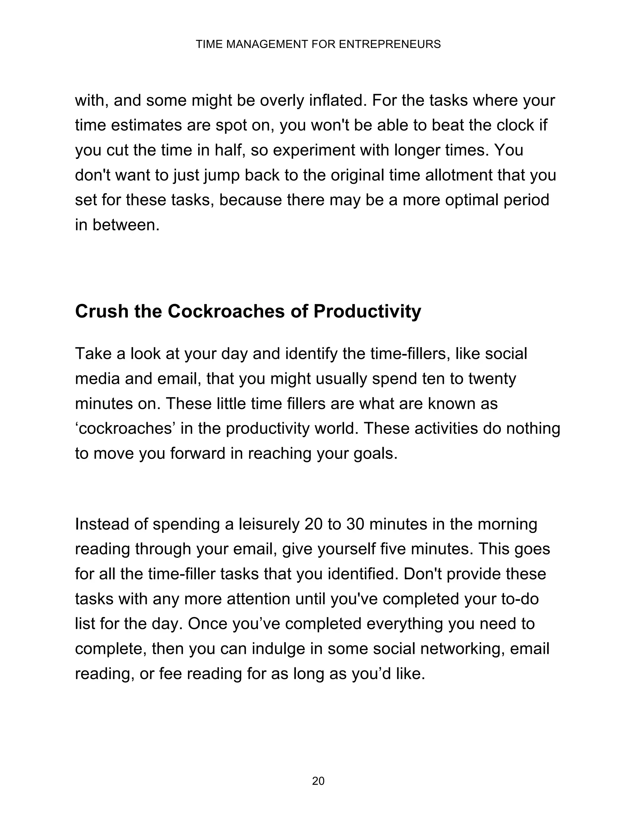 TIME MANAGEMENT FOR ENTREPRENEURS
20
with, and some might be overly inflated. For the tasks where your
time estimates are spot on, you won't be able to beat the clock if
you cut the time in half, so experiment with longer times. You
don't want to just jump back to the original time allotment that you
set for these tasks, because there may be a more optimal period
in between.
Crush the Cockroaches of Productivity
Take a look at your day and identify the time-fillers, like social
media and email, that you might usually spend ten to twenty
minutes on. These little time fillers are what are known as
‘cockroaches’ in the productivity world. These activities do nothing
to move you forward in reaching your goals.
Instead of spending a leisurely 20 to 30 minutes in the morning
reading through your email, give yourself five minutes. This goes
for all the time-filler tasks that you identified. Don't provide these
tasks with any more attention until you've completed your to-do
list for the day. Once you’ve completed everything you need to
complete, then you can indulge in some social networking, email
reading, or fee reading for as long as you’d like.
 
