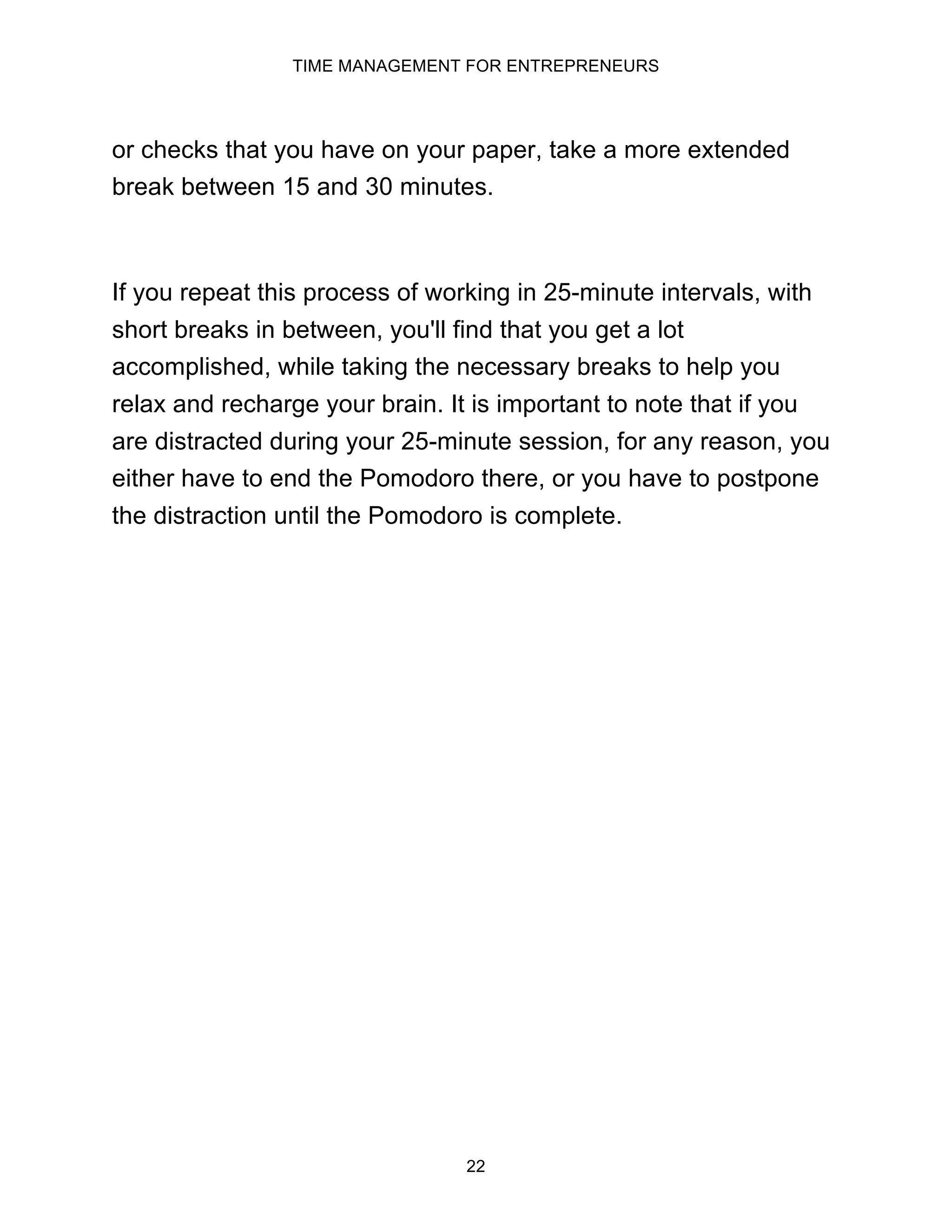 TIME MANAGEMENT FOR ENTREPRENEURS
22
or checks that you have on your paper, take a more extended
break between 15 and 30 minutes.
If you repeat this process of working in 25-minute intervals, with
short breaks in between, you'll find that you get a lot
accomplished, while taking the necessary breaks to help you
relax and recharge your brain. It is important to note that if you
are distracted during your 25-minute session, for any reason, you
either have to end the Pomodoro there, or you have to postpone
the distraction until the Pomodoro is complete.
 