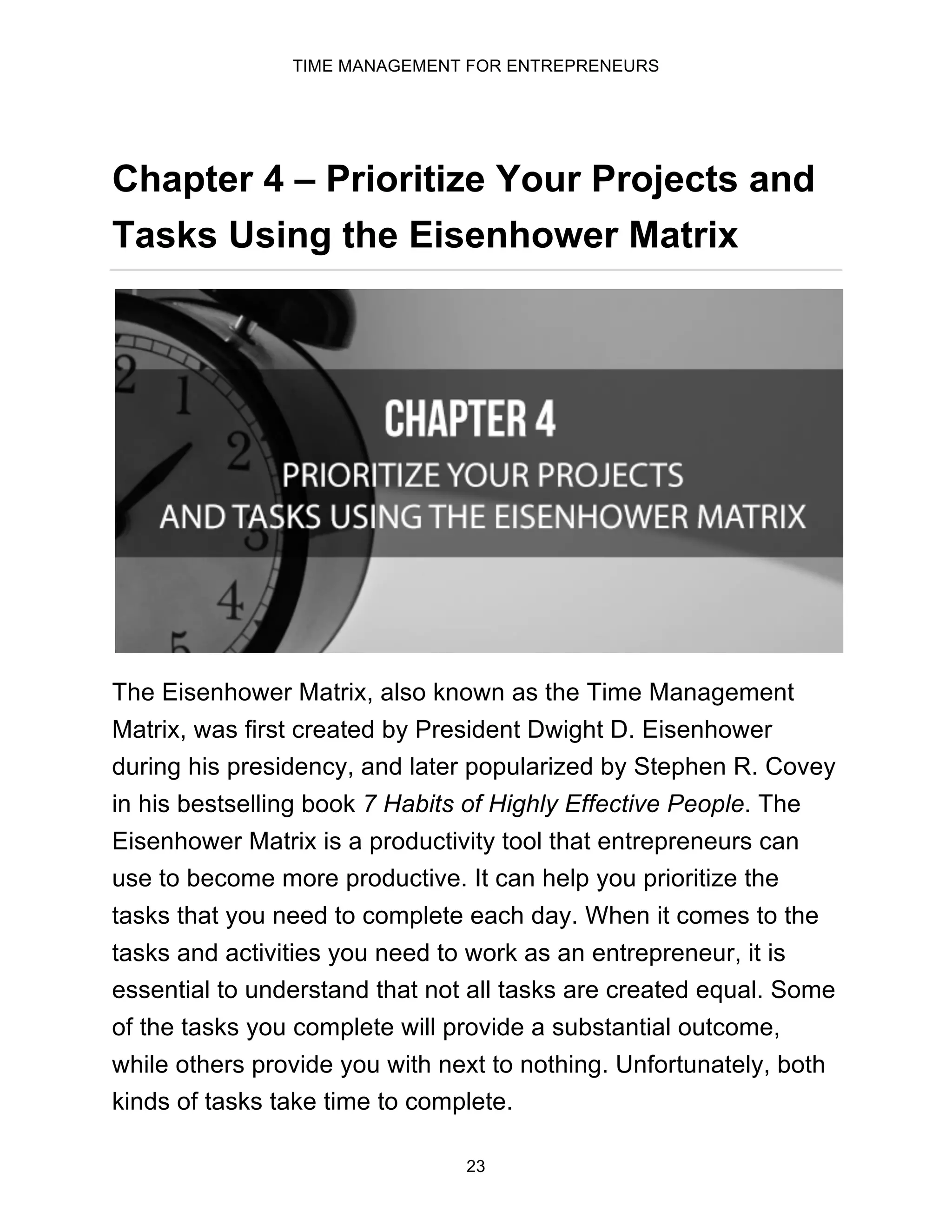 TIME MANAGEMENT FOR ENTREPRENEURS
23
Chapter 4 – Prioritize Your Projects and
Tasks Using the Eisenhower Matrix
The Eisenhower Matrix, also known as the Time Management
Matrix, was first created by President Dwight D. Eisenhower
during his presidency, and later popularized by Stephen R. Covey
in his bestselling book 7 Habits of Highly Effective People. The
Eisenhower Matrix is a productivity tool that entrepreneurs can
use to become more productive. It can help you prioritize the
tasks that you need to complete each day. When it comes to the
tasks and activities you need to work as an entrepreneur, it is
essential to understand that not all tasks are created equal. Some
of the tasks you complete will provide a substantial outcome,
while others provide you with next to nothing. Unfortunately, both
kinds of tasks take time to complete.
 