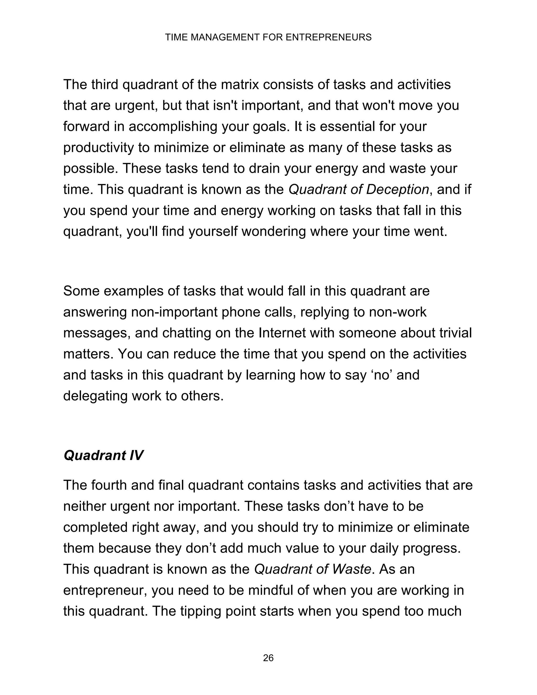 TIME MANAGEMENT FOR ENTREPRENEURS
26
The third quadrant of the matrix consists of tasks and activities
that are urgent, but that isn't important, and that won't move you
forward in accomplishing your goals. It is essential for your
productivity to minimize or eliminate as many of these tasks as
possible. These tasks tend to drain your energy and waste your
time. This quadrant is known as the Quadrant of Deception, and if
you spend your time and energy working on tasks that fall in this
quadrant, you'll find yourself wondering where your time went.
Some examples of tasks that would fall in this quadrant are
answering non-important phone calls, replying to non-work
messages, and chatting on the Internet with someone about trivial
matters. You can reduce the time that you spend on the activities
and tasks in this quadrant by learning how to say ‘no’ and
delegating work to others.
Quadrant IV
The fourth and final quadrant contains tasks and activities that are
neither urgent nor important. These tasks don’t have to be
completed right away, and you should try to minimize or eliminate
them because they don’t add much value to your daily progress.
This quadrant is known as the Quadrant of Waste. As an
entrepreneur, you need to be mindful of when you are working in
this quadrant. The tipping point starts when you spend too much
 
