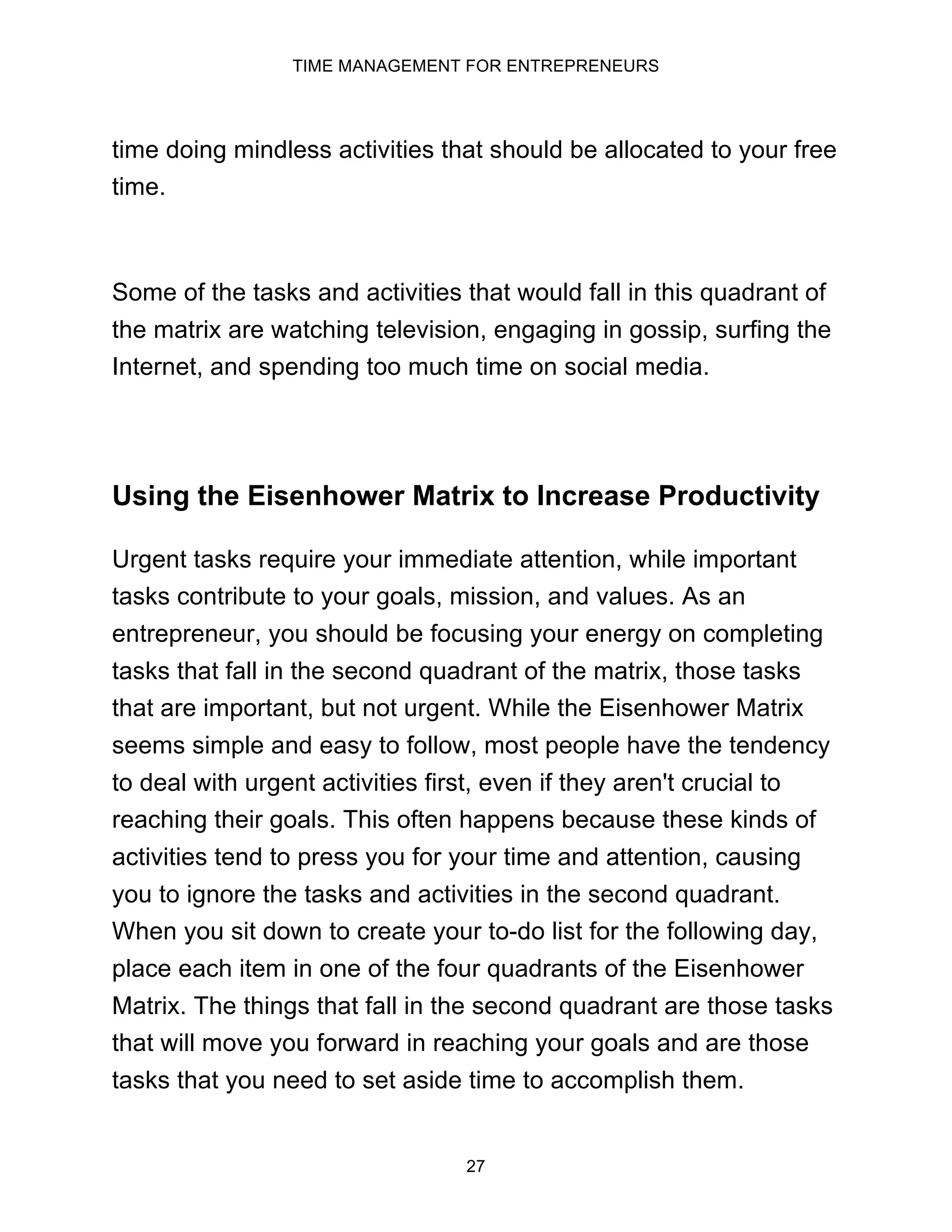TIME MANAGEMENT FOR ENTREPRENEURS
27
time doing mindless activities that should be allocated to your free
time.
Some of the tasks and activities that would fall in this quadrant of
the matrix are watching television, engaging in gossip, surfing the
Internet, and spending too much time on social media.
Using the Eisenhower Matrix to Increase Productivity
Urgent tasks require your immediate attention, while important
tasks contribute to your goals, mission, and values. As an
entrepreneur, you should be focusing your energy on completing
tasks that fall in the second quadrant of the matrix, those tasks
that are important, but not urgent. While the Eisenhower Matrix
seems simple and easy to follow, most people have the tendency
to deal with urgent activities first, even if they aren't crucial to
reaching their goals. This often happens because these kinds of
activities tend to press you for your time and attention, causing
you to ignore the tasks and activities in the second quadrant.
When you sit down to create your to-do list for the following day,
place each item in one of the four quadrants of the Eisenhower
Matrix. The things that fall in the second quadrant are those tasks
that will move you forward in reaching your goals and are those
tasks that you need to set aside time to accomplish them.
 
