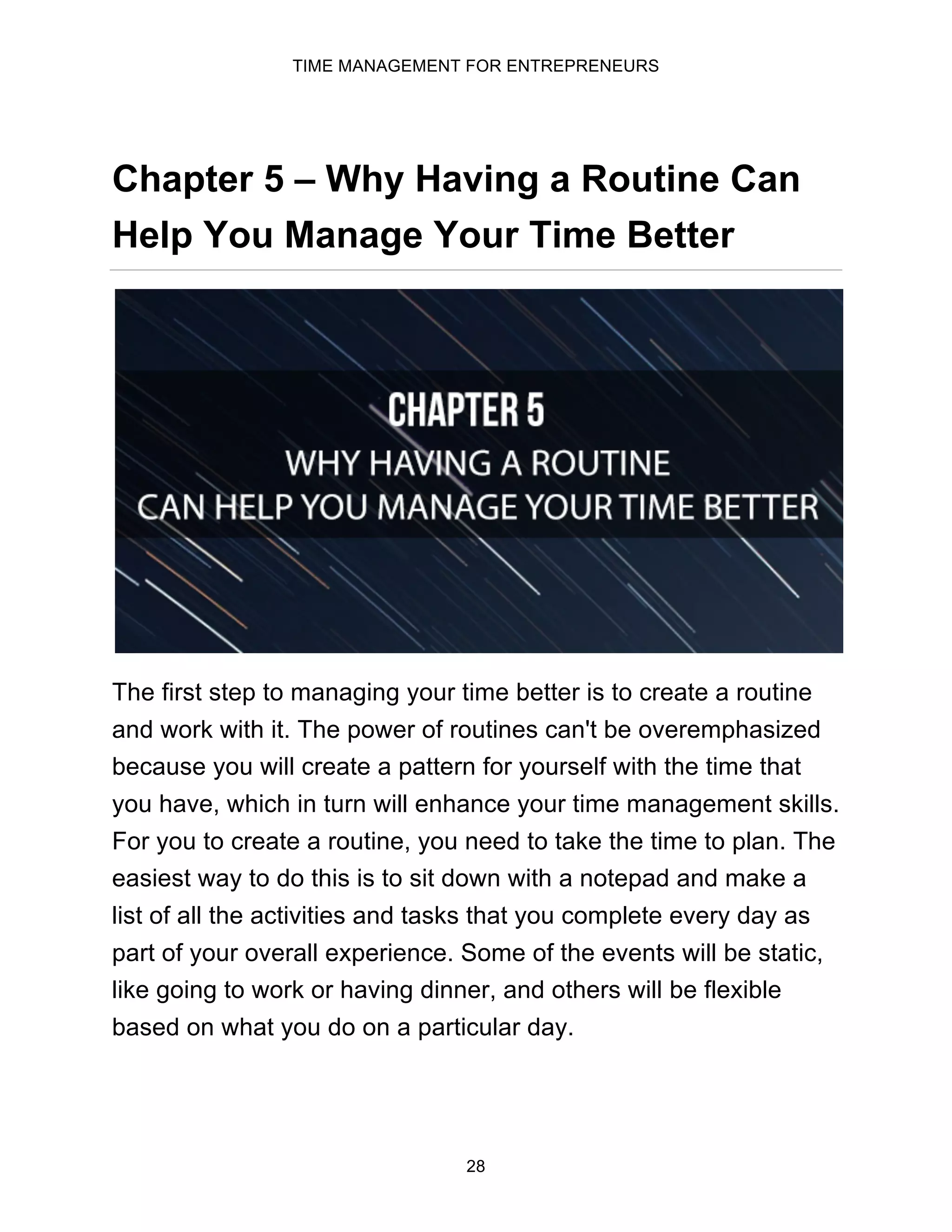 TIME MANAGEMENT FOR ENTREPRENEURS
28
Chapter 5 – Why Having a Routine Can
Help You Manage Your Time Better
The first step to managing your time better is to create a routine
and work with it. The power of routines can't be overemphasized
because you will create a pattern for yourself with the time that
you have, which in turn will enhance your time management skills.
For you to create a routine, you need to take the time to plan. The
easiest way to do this is to sit down with a notepad and make a
list of all the activities and tasks that you complete every day as
part of your overall experience. Some of the events will be static,
like going to work or having dinner, and others will be flexible
based on what you do on a particular day.
 