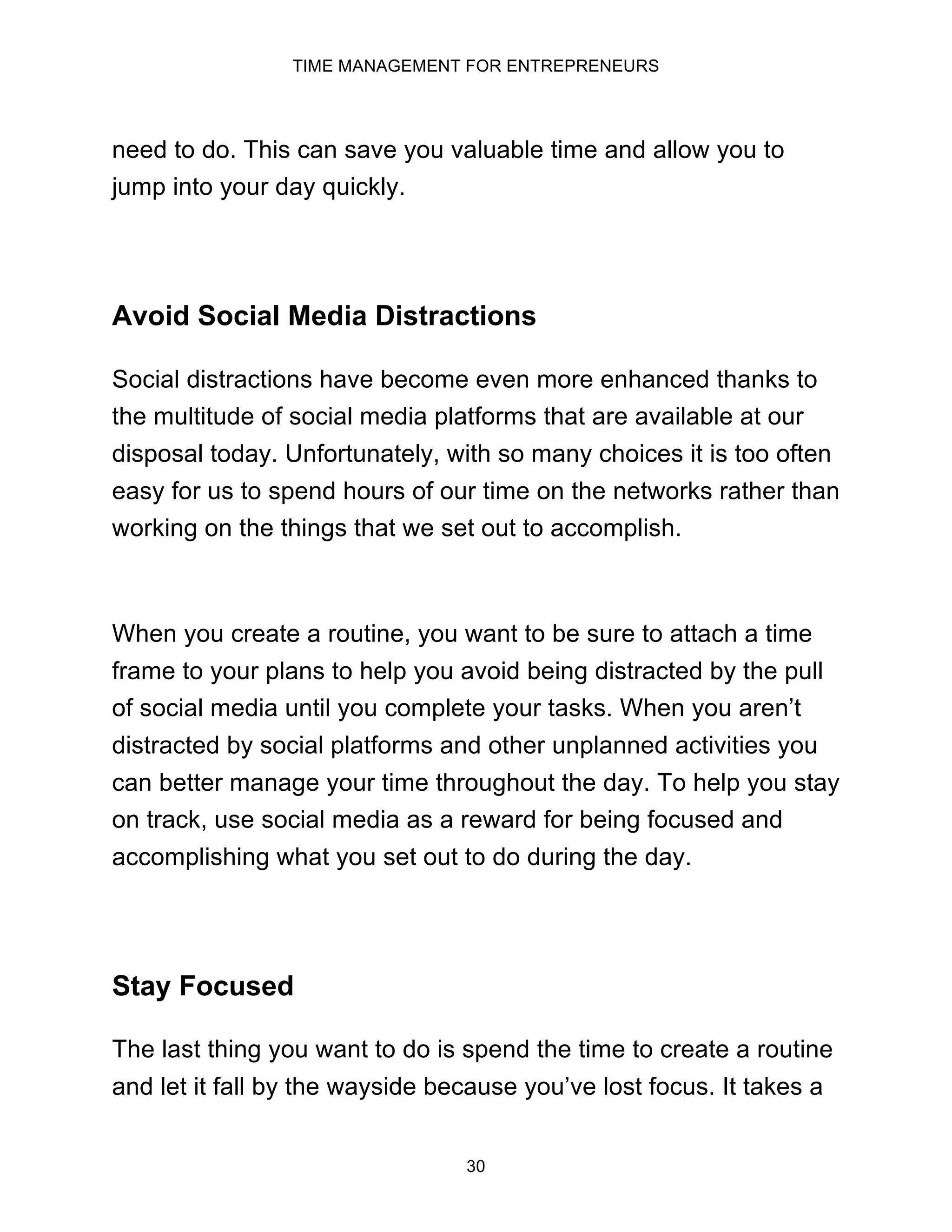 TIME MANAGEMENT FOR ENTREPRENEURS
30
need to do. This can save you valuable time and allow you to
jump into your day quickly.
Avoid Social Media Distractions
Social distractions have become even more enhanced thanks to
the multitude of social media platforms that are available at our
disposal today. Unfortunately, with so many choices it is too often
easy for us to spend hours of our time on the networks rather than
working on the things that we set out to accomplish.
When you create a routine, you want to be sure to attach a time
frame to your plans to help you avoid being distracted by the pull
of social media until you complete your tasks. When you aren’t
distracted by social platforms and other unplanned activities you
can better manage your time throughout the day. To help you stay
on track, use social media as a reward for being focused and
accomplishing what you set out to do during the day.
Stay Focused
The last thing you want to do is spend the time to create a routine
and let it fall by the wayside because you’ve lost focus. It takes a
 