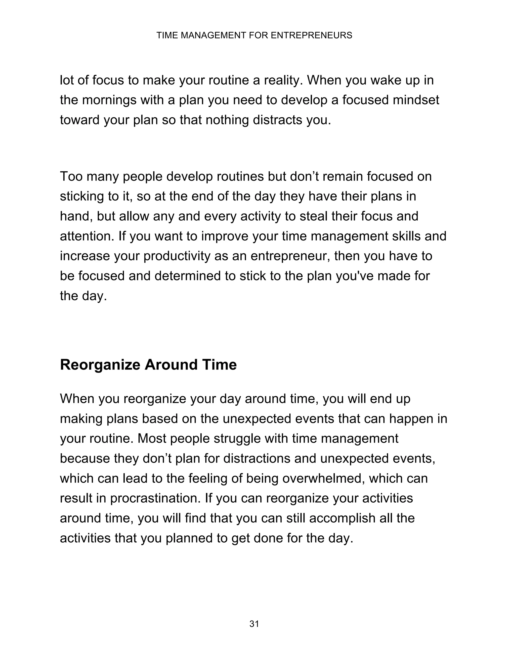 TIME MANAGEMENT FOR ENTREPRENEURS
31
lot of focus to make your routine a reality. When you wake up in
the mornings with a plan you need to develop a focused mindset
toward your plan so that nothing distracts you.
Too many people develop routines but don’t remain focused on
sticking to it, so at the end of the day they have their plans in
hand, but allow any and every activity to steal their focus and
attention. If you want to improve your time management skills and
increase your productivity as an entrepreneur, then you have to
be focused and determined to stick to the plan you've made for
the day.
Reorganize Around Time
When you reorganize your day around time, you will end up
making plans based on the unexpected events that can happen in
your routine. Most people struggle with time management
because they don’t plan for distractions and unexpected events,
which can lead to the feeling of being overwhelmed, which can
result in procrastination. If you can reorganize your activities
around time, you will find that you can still accomplish all the
activities that you planned to get done for the day.
 