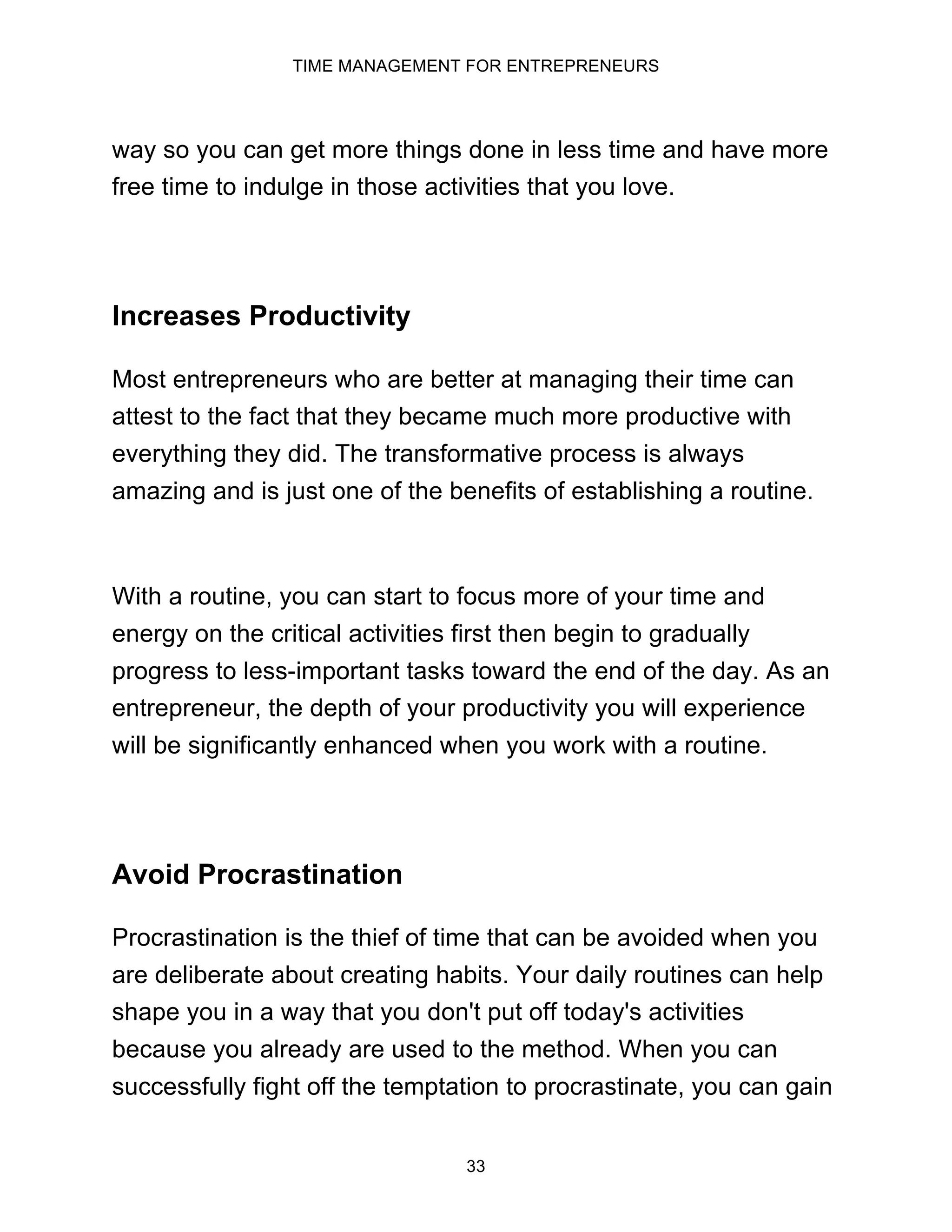TIME MANAGEMENT FOR ENTREPRENEURS
33
way so you can get more things done in less time and have more
free time to indulge in those activities that you love.
Increases Productivity
Most entrepreneurs who are better at managing their time can
attest to the fact that they became much more productive with
everything they did. The transformative process is always
amazing and is just one of the benefits of establishing a routine.
With a routine, you can start to focus more of your time and
energy on the critical activities first then begin to gradually
progress to less-important tasks toward the end of the day. As an
entrepreneur, the depth of your productivity you will experience
will be significantly enhanced when you work with a routine.
Avoid Procrastination
Procrastination is the thief of time that can be avoided when you
are deliberate about creating habits. Your daily routines can help
shape you in a way that you don't put off today's activities
because you already are used to the method. When you can
successfully fight off the temptation to procrastinate, you can gain
 