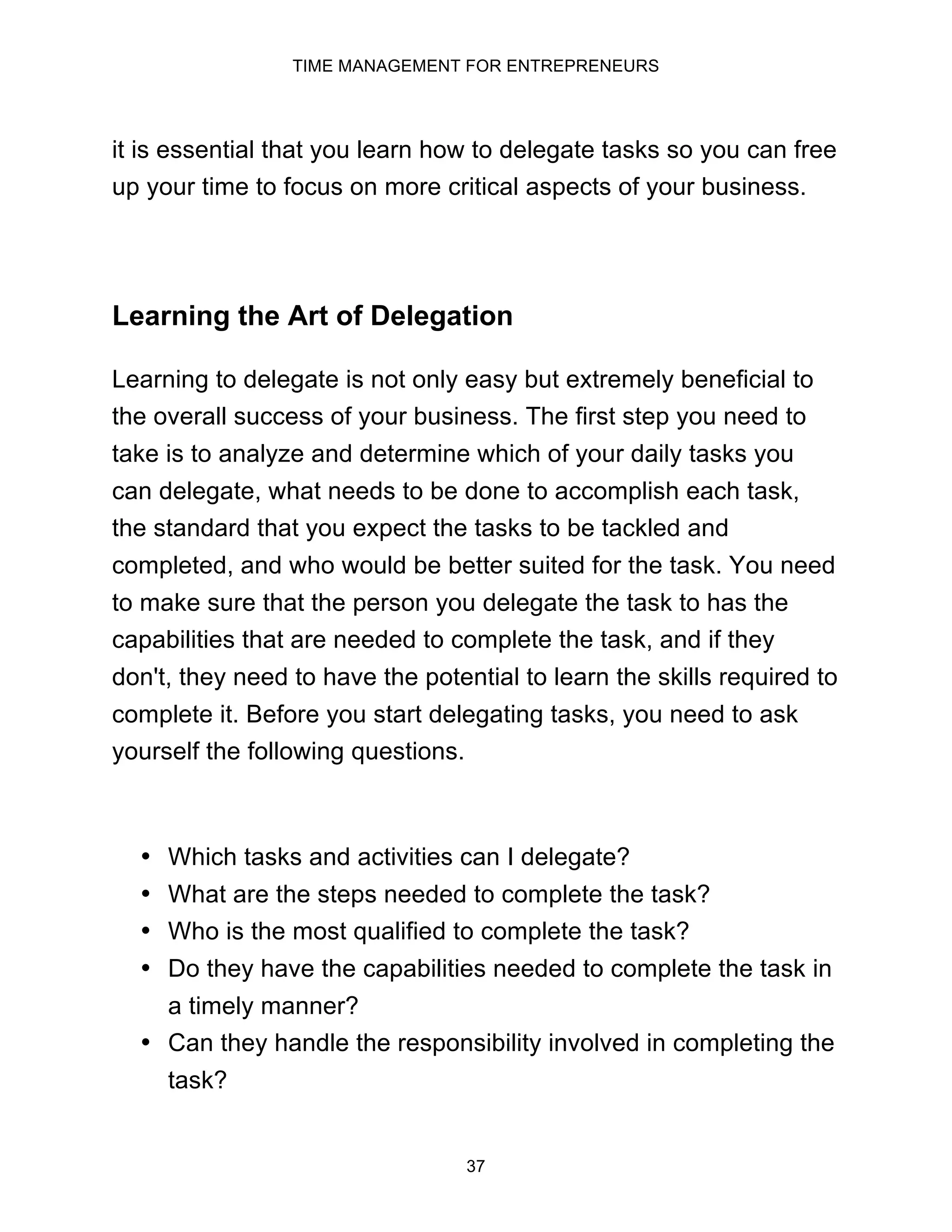 TIME MANAGEMENT FOR ENTREPRENEURS
37
it is essential that you learn how to delegate tasks so you can free
up your time to focus on more critical aspects of your business.
Learning the Art of Delegation
Learning to delegate is not only easy but extremely beneficial to
the overall success of your business. The first step you need to
take is to analyze and determine which of your daily tasks you
can delegate, what needs to be done to accomplish each task,
the standard that you expect the tasks to be tackled and
completed, and who would be better suited for the task. You need
to make sure that the person you delegate the task to has the
capabilities that are needed to complete the task, and if they
don't, they need to have the potential to learn the skills required to
complete it. Before you start delegating tasks, you need to ask
yourself the following questions.
• Which tasks and activities can I delegate?
• What are the steps needed to complete the task?
• Who is the most qualified to complete the task?
• Do they have the capabilities needed to complete the task in
a timely manner?
• Can they handle the responsibility involved in completing the
task?
 