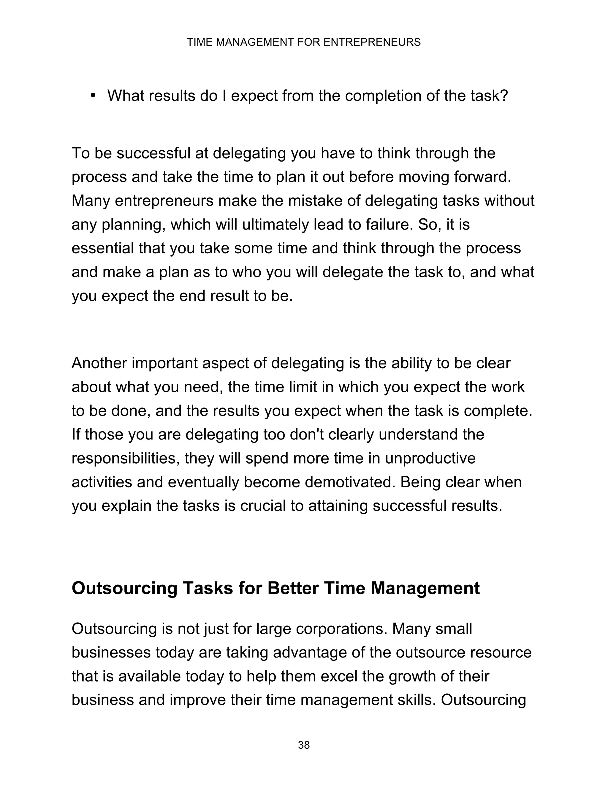 TIME MANAGEMENT FOR ENTREPRENEURS
38
• What results do I expect from the completion of the task?
To be successful at delegating you have to think through the
process and take the time to plan it out before moving forward.
Many entrepreneurs make the mistake of delegating tasks without
any planning, which will ultimately lead to failure. So, it is
essential that you take some time and think through the process
and make a plan as to who you will delegate the task to, and what
you expect the end result to be.
Another important aspect of delegating is the ability to be clear
about what you need, the time limit in which you expect the work
to be done, and the results you expect when the task is complete.
If those you are delegating too don't clearly understand the
responsibilities, they will spend more time in unproductive
activities and eventually become demotivated. Being clear when
you explain the tasks is crucial to attaining successful results.
Outsourcing Tasks for Better Time Management
Outsourcing is not just for large corporations. Many small
businesses today are taking advantage of the outsource resource
that is available today to help them excel the growth of their
business and improve their time management skills. Outsourcing
 