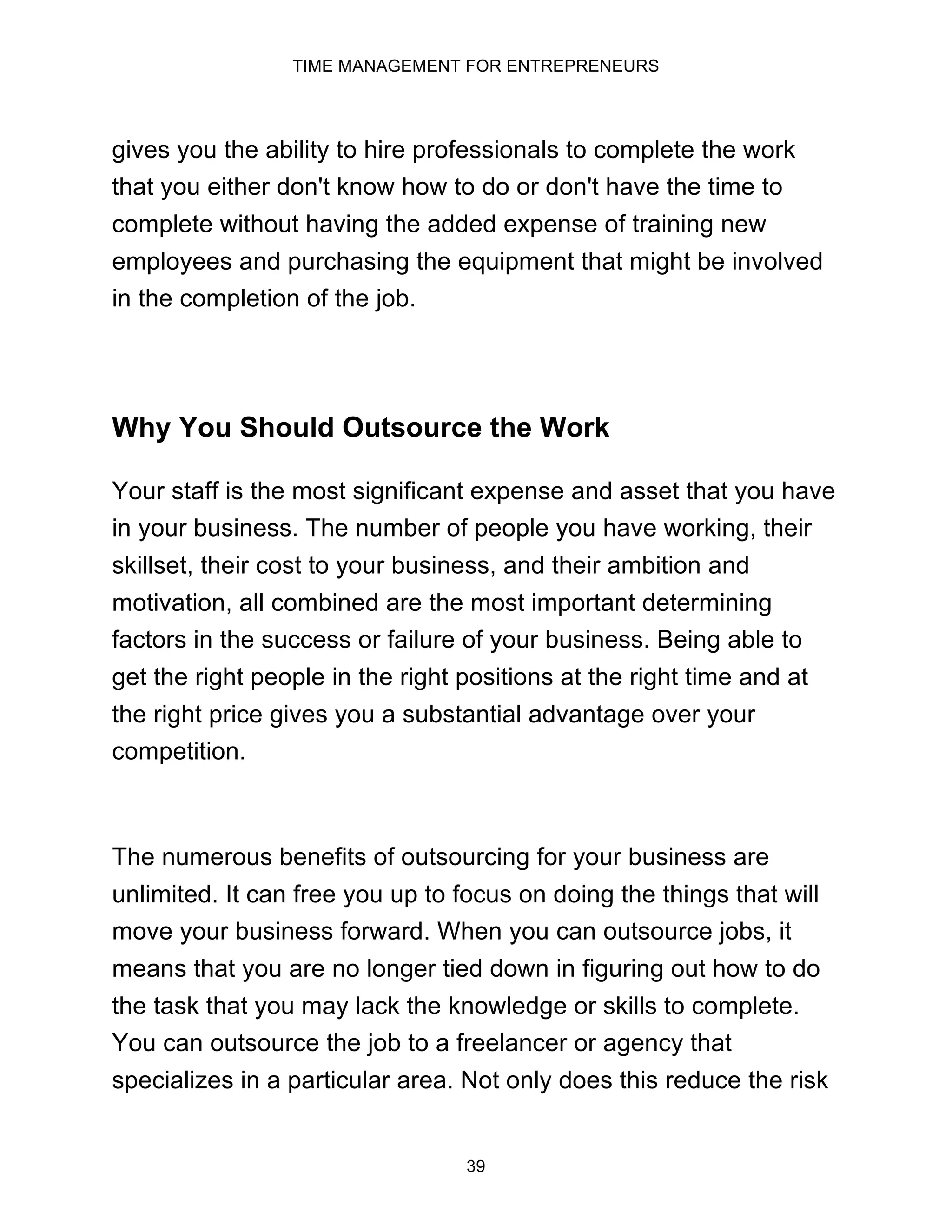 TIME MANAGEMENT FOR ENTREPRENEURS
39
gives you the ability to hire professionals to complete the work
that you either don't know how to do or don't have the time to
complete without having the added expense of training new
employees and purchasing the equipment that might be involved
in the completion of the job.
Why You Should Outsource the Work
Your staff is the most significant expense and asset that you have
in your business. The number of people you have working, their
skillset, their cost to your business, and their ambition and
motivation, all combined are the most important determining
factors in the success or failure of your business. Being able to
get the right people in the right positions at the right time and at
the right price gives you a substantial advantage over your
competition.
The numerous benefits of outsourcing for your business are
unlimited. It can free you up to focus on doing the things that will
move your business forward. When you can outsource jobs, it
means that you are no longer tied down in figuring out how to do
the task that you may lack the knowledge or skills to complete.
You can outsource the job to a freelancer or agency that
specializes in a particular area. Not only does this reduce the risk
 