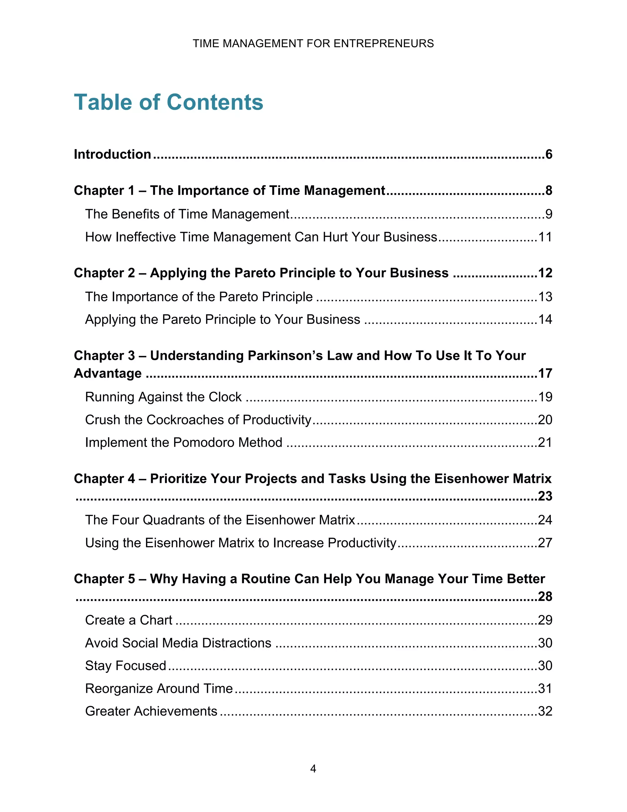 TIME MANAGEMENT FOR ENTREPRENEURS
4
Table of Contents
Introduction..........................................................................................................6
Chapter 1 – The Importance of Time Management...........................................8
The Benefits of Time Management.....................................................................9
How Ineffective Time Management Can Hurt Your Business...........................11
Chapter 2 – Applying the Pareto Principle to Your Business .......................12
The Importance of the Pareto Principle ............................................................13
Applying the Pareto Principle to Your Business ...............................................14
Chapter 3 – Understanding Parkinson’s Law and How To Use It To Your
Advantage ..........................................................................................................17
Running Against the Clock ...............................................................................19
Crush the Cockroaches of Productivity.............................................................20
Implement the Pomodoro Method ....................................................................21
Chapter 4 – Prioritize Your Projects and Tasks Using the Eisenhower Matrix
.............................................................................................................................23
The Four Quadrants of the Eisenhower Matrix.................................................24
Using the Eisenhower Matrix to Increase Productivity......................................27
Chapter 5 – Why Having a Routine Can Help You Manage Your Time Better
.............................................................................................................................28
Create a Chart ..................................................................................................29
Avoid Social Media Distractions .......................................................................30
Stay Focused....................................................................................................30
Reorganize Around Time..................................................................................31
Greater Achievements......................................................................................32
 