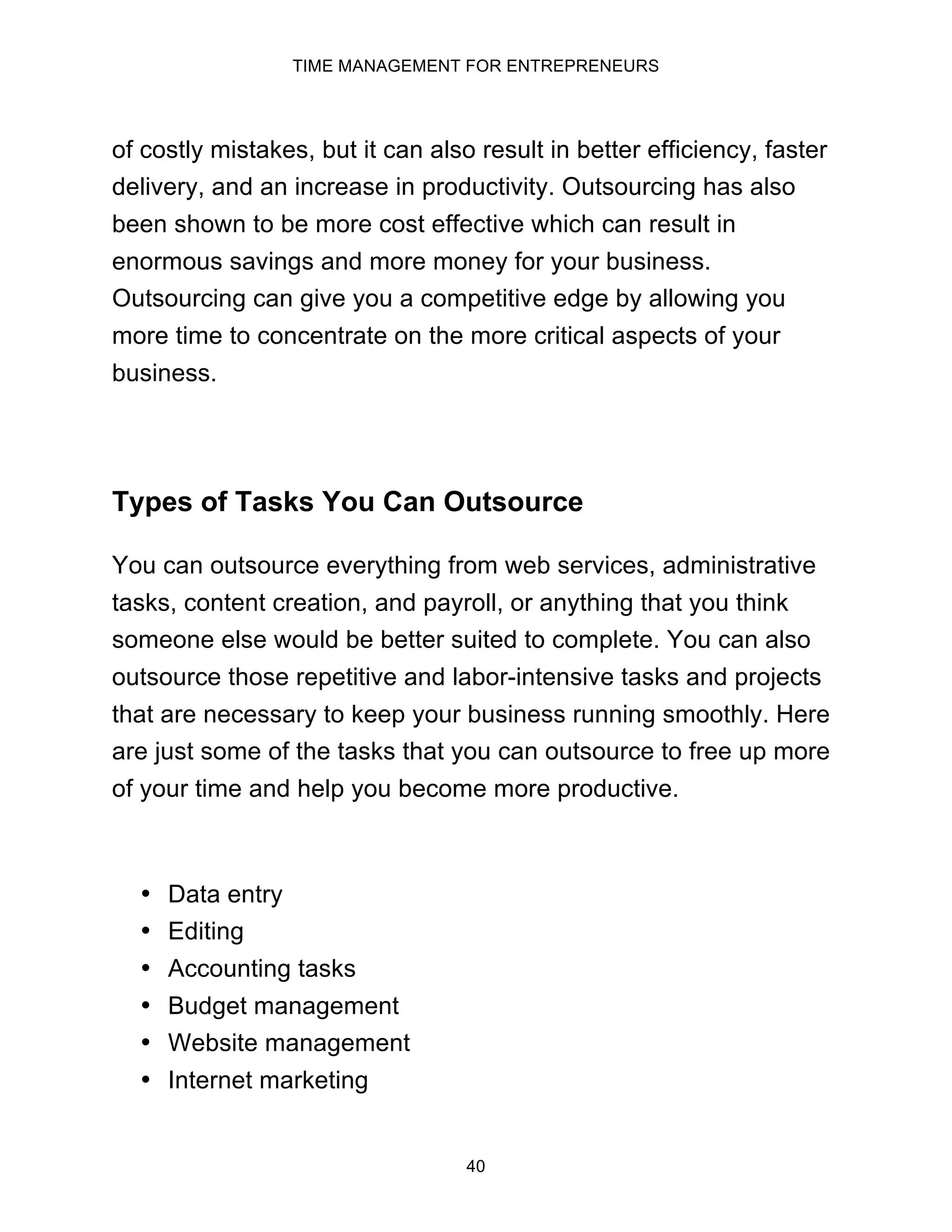 TIME MANAGEMENT FOR ENTREPRENEURS
40
of costly mistakes, but it can also result in better efficiency, faster
delivery, and an increase in productivity. Outsourcing has also
been shown to be more cost effective which can result in
enormous savings and more money for your business.
Outsourcing can give you a competitive edge by allowing you
more time to concentrate on the more critical aspects of your
business.
Types of Tasks You Can Outsource
You can outsource everything from web services, administrative
tasks, content creation, and payroll, or anything that you think
someone else would be better suited to complete. You can also
outsource those repetitive and labor-intensive tasks and projects
that are necessary to keep your business running smoothly. Here
are just some of the tasks that you can outsource to free up more
of your time and help you become more productive.
• Data entry
• Editing
• Accounting tasks
• Budget management
• Website management
• Internet marketing
 