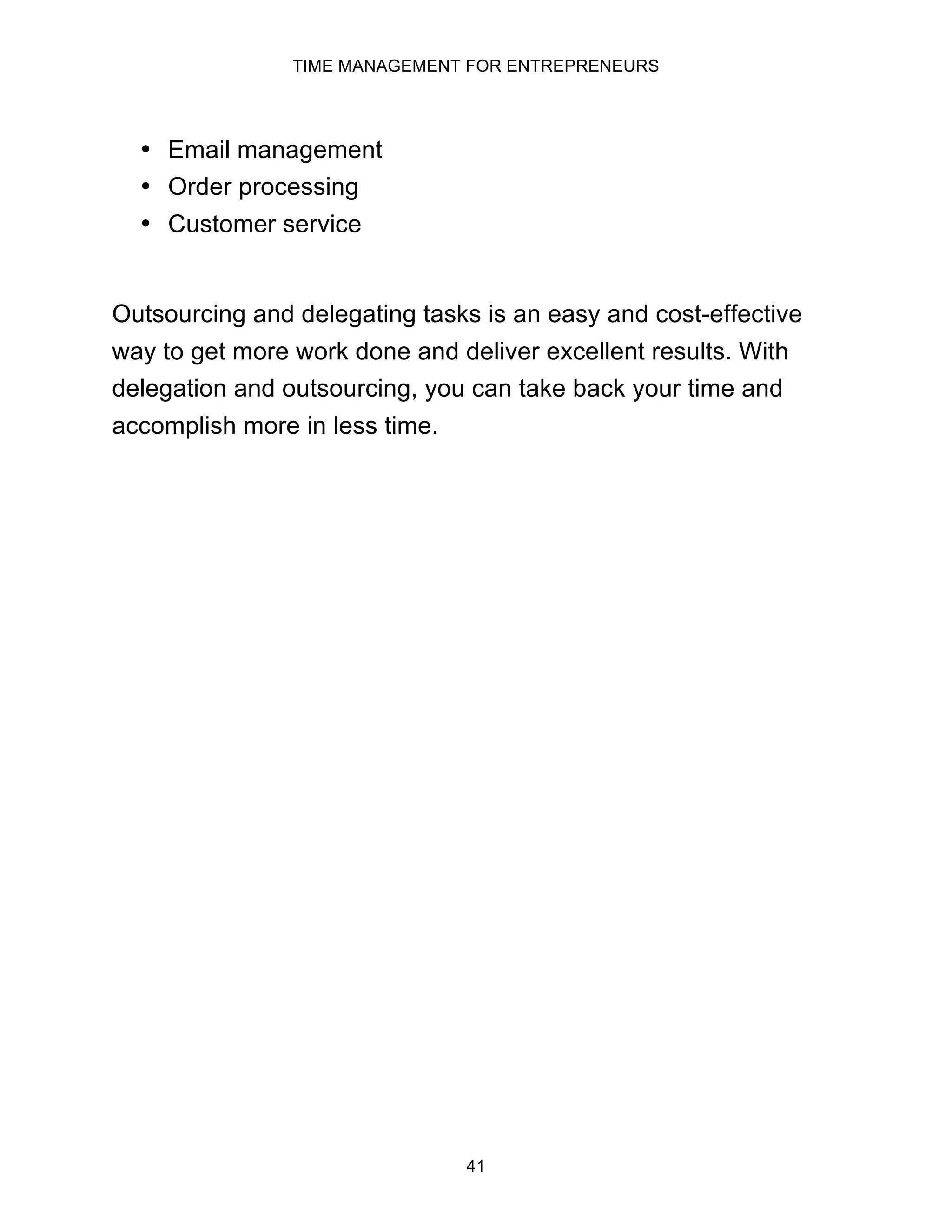 TIME MANAGEMENT FOR ENTREPRENEURS
41
• Email management
• Order processing
• Customer service
Outsourcing and delegating tasks is an easy and cost-effective
way to get more work done and deliver excellent results. With
delegation and outsourcing, you can take back your time and
accomplish more in less time.
 