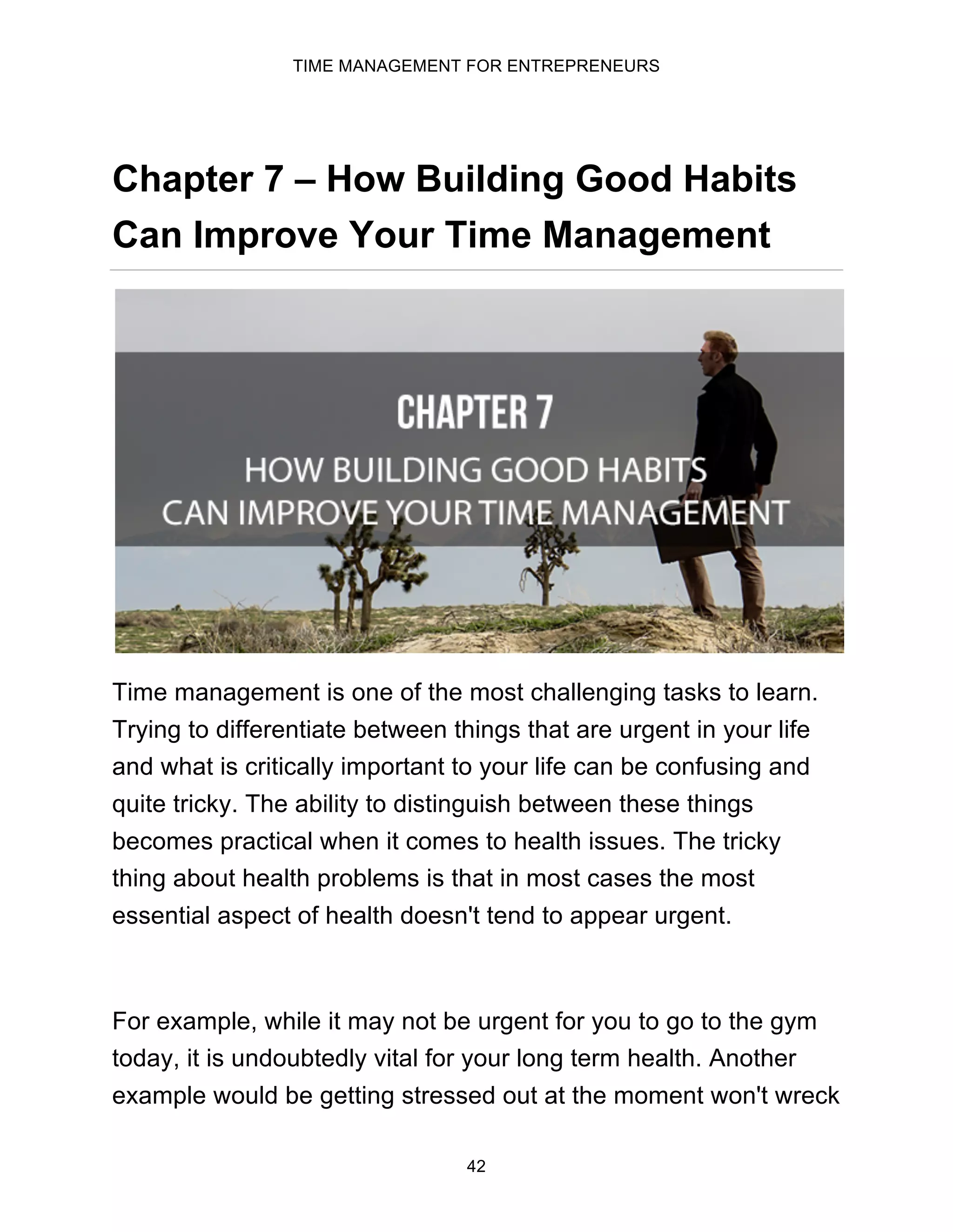 TIME MANAGEMENT FOR ENTREPRENEURS
42
Chapter 7 – How Building Good Habits
Can Improve Your Time Management
Time management is one of the most challenging tasks to learn.
Trying to differentiate between things that are urgent in your life
and what is critically important to your life can be confusing and
quite tricky. The ability to distinguish between these things
becomes practical when it comes to health issues. The tricky
thing about health problems is that in most cases the most
essential aspect of health doesn't tend to appear urgent.
For example, while it may not be urgent for you to go to the gym
today, it is undoubtedly vital for your long term health. Another
example would be getting stressed out at the moment won't wreck
 