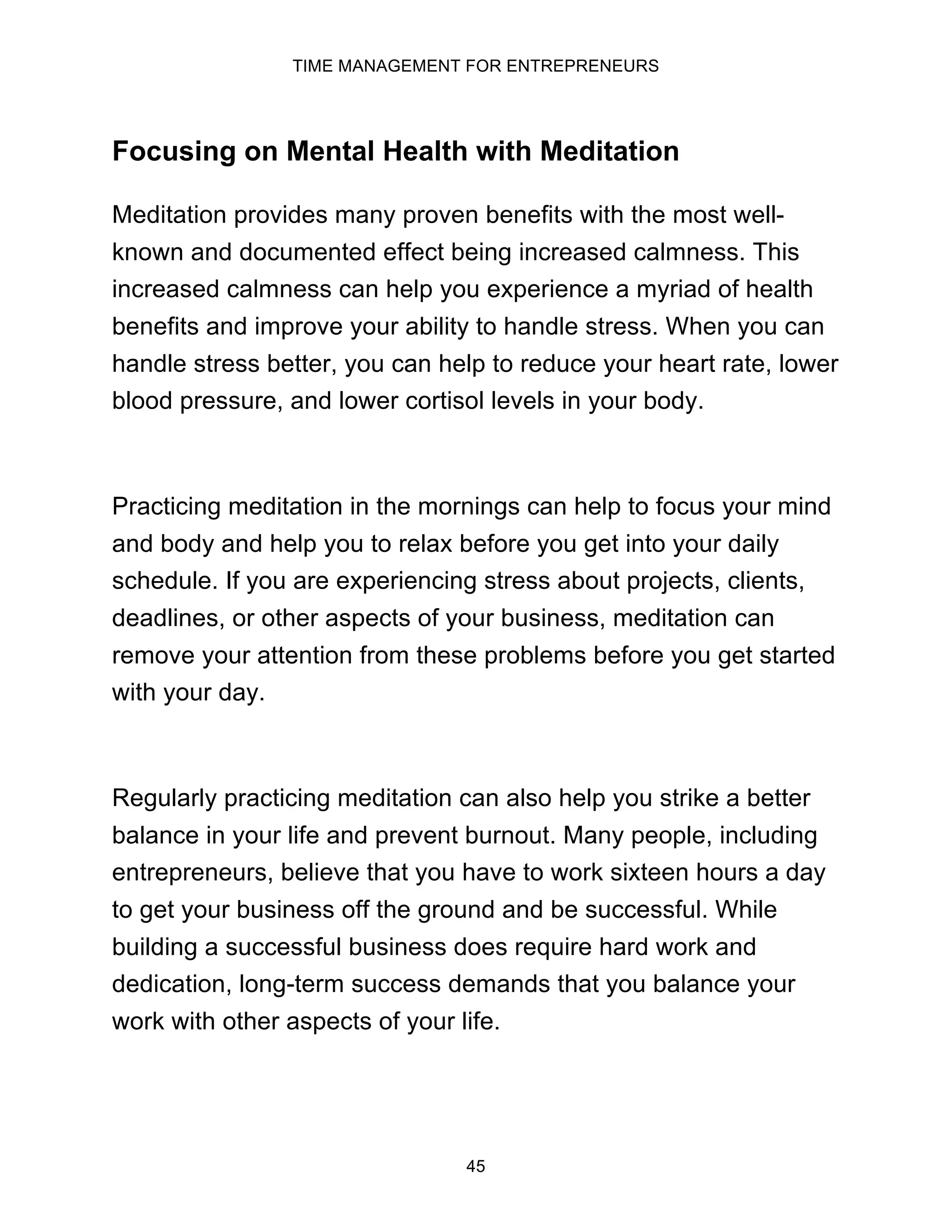 TIME MANAGEMENT FOR ENTREPRENEURS
45
Focusing on Mental Health with Meditation
Meditation provides many proven benefits with the most well-
known and documented effect being increased calmness. This
increased calmness can help you experience a myriad of health
benefits and improve your ability to handle stress. When you can
handle stress better, you can help to reduce your heart rate, lower
blood pressure, and lower cortisol levels in your body.
Practicing meditation in the mornings can help to focus your mind
and body and help you to relax before you get into your daily
schedule. If you are experiencing stress about projects, clients,
deadlines, or other aspects of your business, meditation can
remove your attention from these problems before you get started
with your day.
Regularly practicing meditation can also help you strike a better
balance in your life and prevent burnout. Many people, including
entrepreneurs, believe that you have to work sixteen hours a day
to get your business off the ground and be successful. While
building a successful business does require hard work and
dedication, long-term success demands that you balance your
work with other aspects of your life.
 