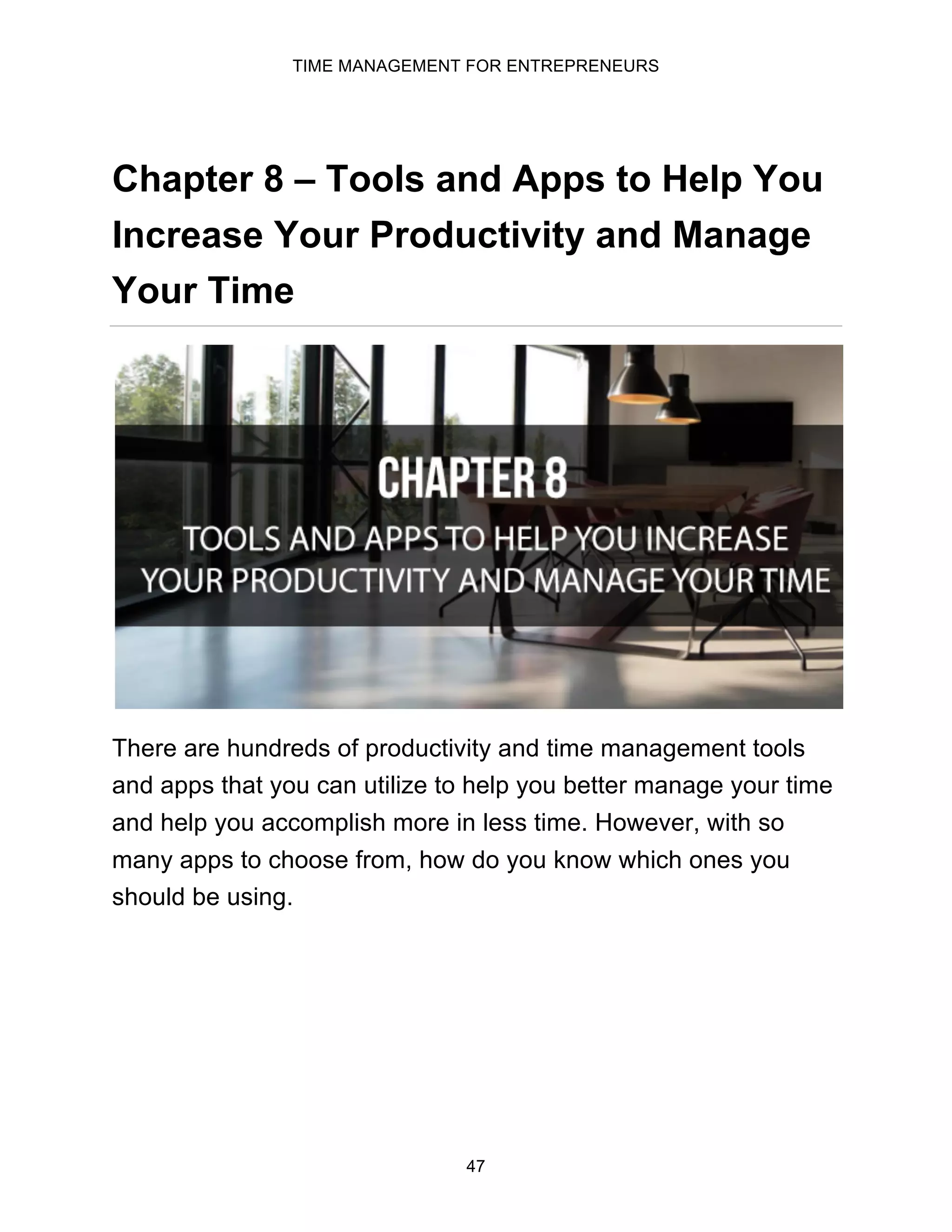 TIME MANAGEMENT FOR ENTREPRENEURS
47
Chapter 8 – Tools and Apps to Help You
Increase Your Productivity and Manage
Your Time
There are hundreds of productivity and time management tools
and apps that you can utilize to help you better manage your time
and help you accomplish more in less time. However, with so
many apps to choose from, how do you know which ones you
should be using.
 