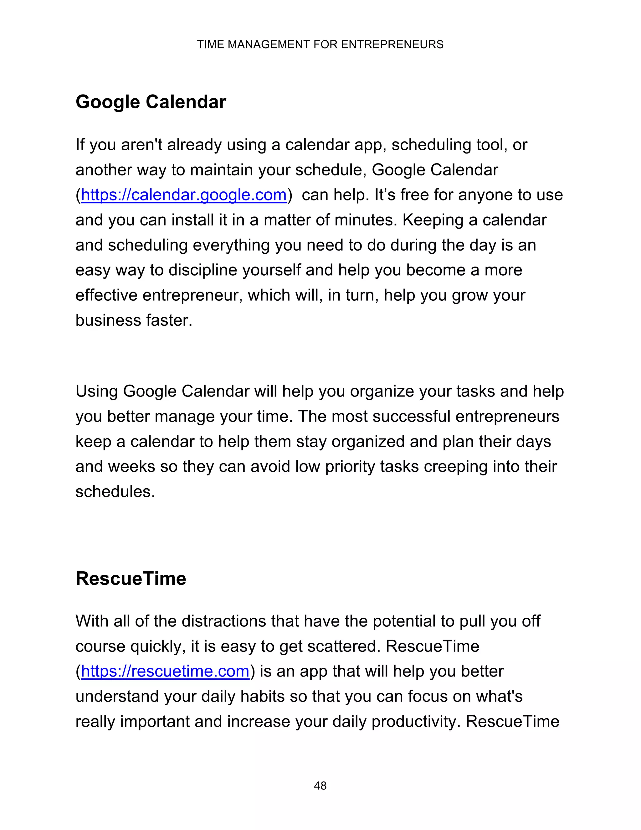 TIME MANAGEMENT FOR ENTREPRENEURS
48
Google Calendar
If you aren't already using a calendar app, scheduling tool, or
another way to maintain your schedule, Google Calendar
(https://calendar.google.com) can help. It’s free for anyone to use
and you can install it in a matter of minutes. Keeping a calendar
and scheduling everything you need to do during the day is an
easy way to discipline yourself and help you become a more
effective entrepreneur, which will, in turn, help you grow your
business faster.
Using Google Calendar will help you organize your tasks and help
you better manage your time. The most successful entrepreneurs
keep a calendar to help them stay organized and plan their days
and weeks so they can avoid low priority tasks creeping into their
schedules.
RescueTime
With all of the distractions that have the potential to pull you off
course quickly, it is easy to get scattered. RescueTime
(https://rescuetime.com) is an app that will help you better
understand your daily habits so that you can focus on what's
really important and increase your daily productivity. RescueTime
 