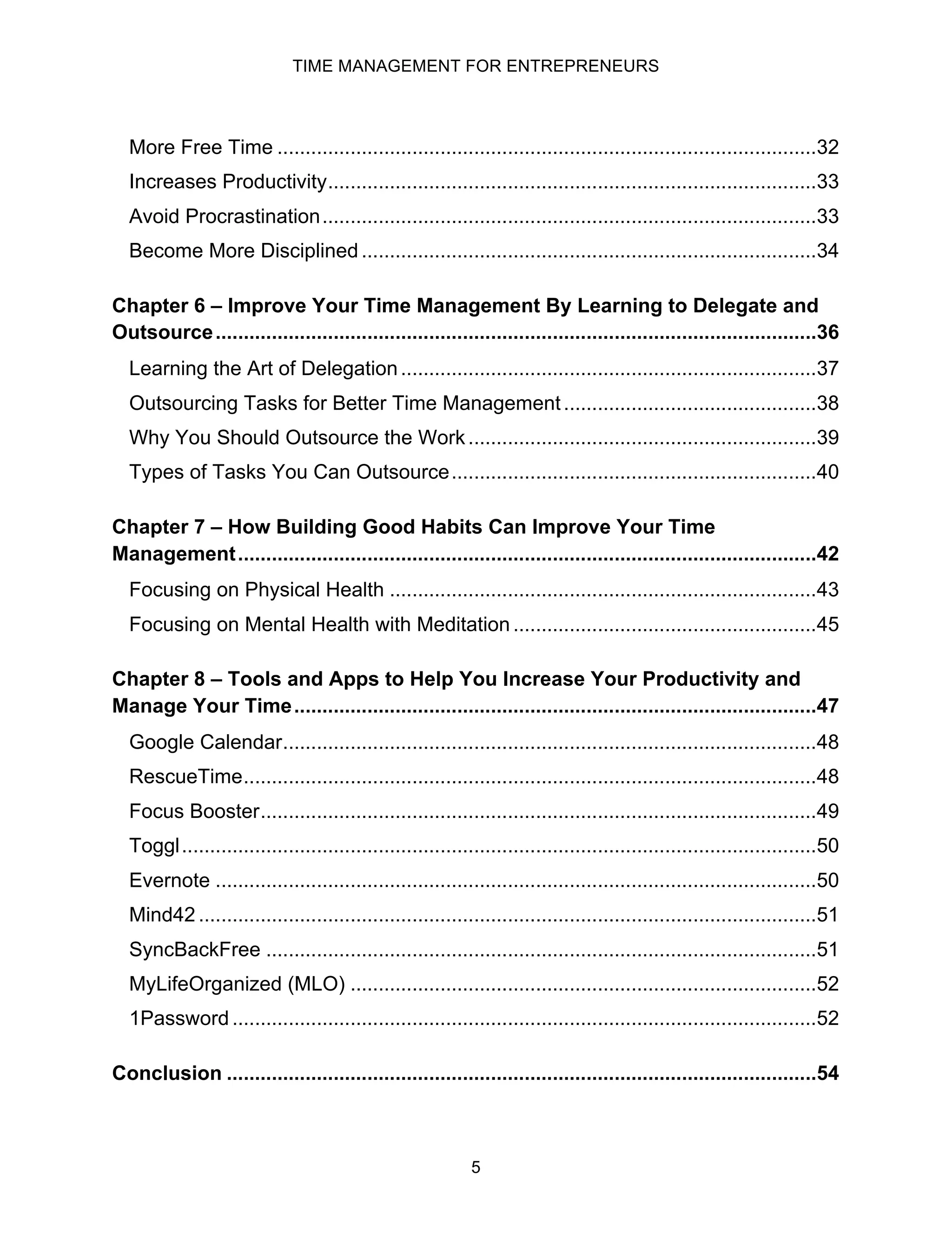 TIME MANAGEMENT FOR ENTREPRENEURS
5
More Free Time ................................................................................................32
Increases Productivity.......................................................................................33
Avoid Procrastination........................................................................................33
Become More Disciplined.................................................................................34
Chapter 6 – Improve Your Time Management By Learning to Delegate and
Outsource...........................................................................................................36
Learning the Art of Delegation..........................................................................37
Outsourcing Tasks for Better Time Management.............................................38
Why You Should Outsource the Work..............................................................39
Types of Tasks You Can Outsource.................................................................40
Chapter 7 – How Building Good Habits Can Improve Your Time
Management.......................................................................................................42
Focusing on Physical Health ............................................................................43
Focusing on Mental Health with Meditation......................................................45
Chapter 8 – Tools and Apps to Help You Increase Your Productivity and
Manage Your Time.............................................................................................47
Google Calendar...............................................................................................48
RescueTime......................................................................................................48
Focus Booster...................................................................................................49
Toggl.................................................................................................................50
Evernote ...........................................................................................................50
Mind42 ..............................................................................................................51
SyncBackFree ..................................................................................................51
MyLifeOrganized (MLO) ...................................................................................52
1Password ........................................................................................................52
Conclusion .........................................................................................................54
 