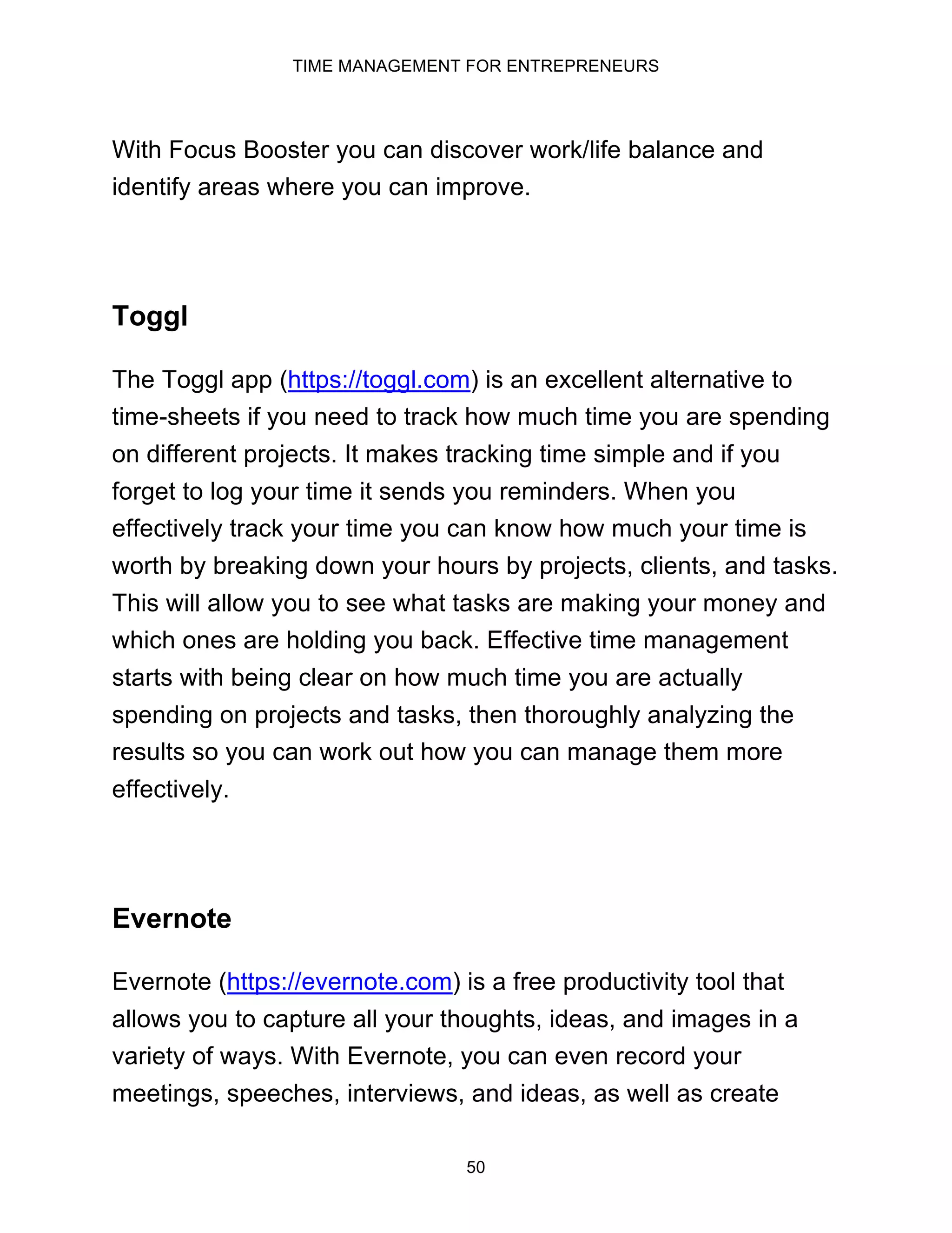 TIME MANAGEMENT FOR ENTREPRENEURS
50
With Focus Booster you can discover work/life balance and
identify areas where you can improve.
Toggl
The Toggl app (https://toggl.com) is an excellent alternative to
time-sheets if you need to track how much time you are spending
on different projects. It makes tracking time simple and if you
forget to log your time it sends you reminders. When you
effectively track your time you can know how much your time is
worth by breaking down your hours by projects, clients, and tasks.
This will allow you to see what tasks are making your money and
which ones are holding you back. Effective time management
starts with being clear on how much time you are actually
spending on projects and tasks, then thoroughly analyzing the
results so you can work out how you can manage them more
effectively.
Evernote
Evernote (https://evernote.com) is a free productivity tool that
allows you to capture all your thoughts, ideas, and images in a
variety of ways. With Evernote, you can even record your
meetings, speeches, interviews, and ideas, as well as create
 