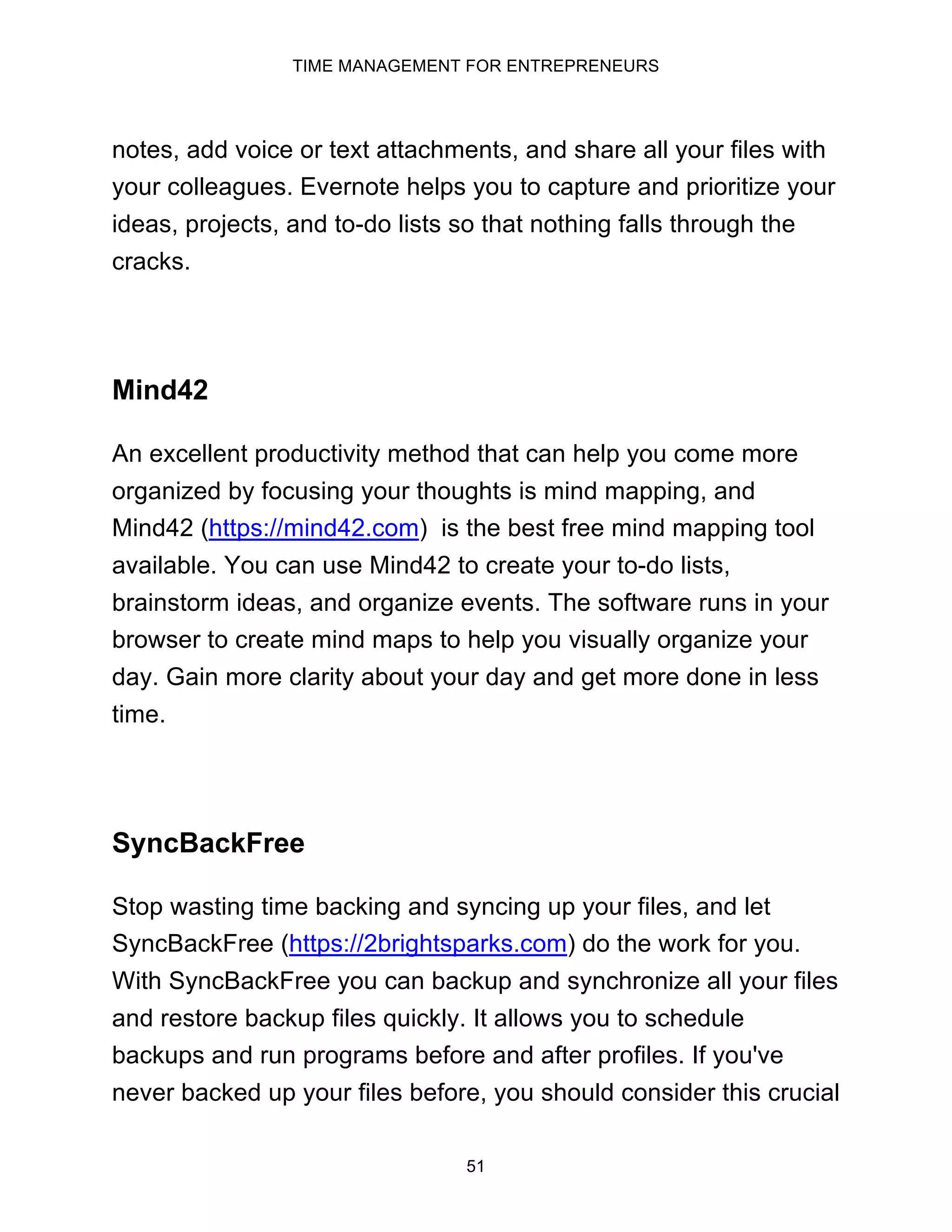 TIME MANAGEMENT FOR ENTREPRENEURS
51
notes, add voice or text attachments, and share all your files with
your colleagues. Evernote helps you to capture and prioritize your
ideas, projects, and to-do lists so that nothing falls through the
cracks.
Mind42
An excellent productivity method that can help you come more
organized by focusing your thoughts is mind mapping, and
Mind42 (https://mind42.com) is the best free mind mapping tool
available. You can use Mind42 to create your to-do lists,
brainstorm ideas, and organize events. The software runs in your
browser to create mind maps to help you visually organize your
day. Gain more clarity about your day and get more done in less
time.
SyncBackFree
Stop wasting time backing and syncing up your files, and let
SyncBackFree (https://2brightsparks.com) do the work for you.
With SyncBackFree you can backup and synchronize all your files
and restore backup files quickly. It allows you to schedule
backups and run programs before and after profiles. If you've
never backed up your files before, you should consider this crucial
 