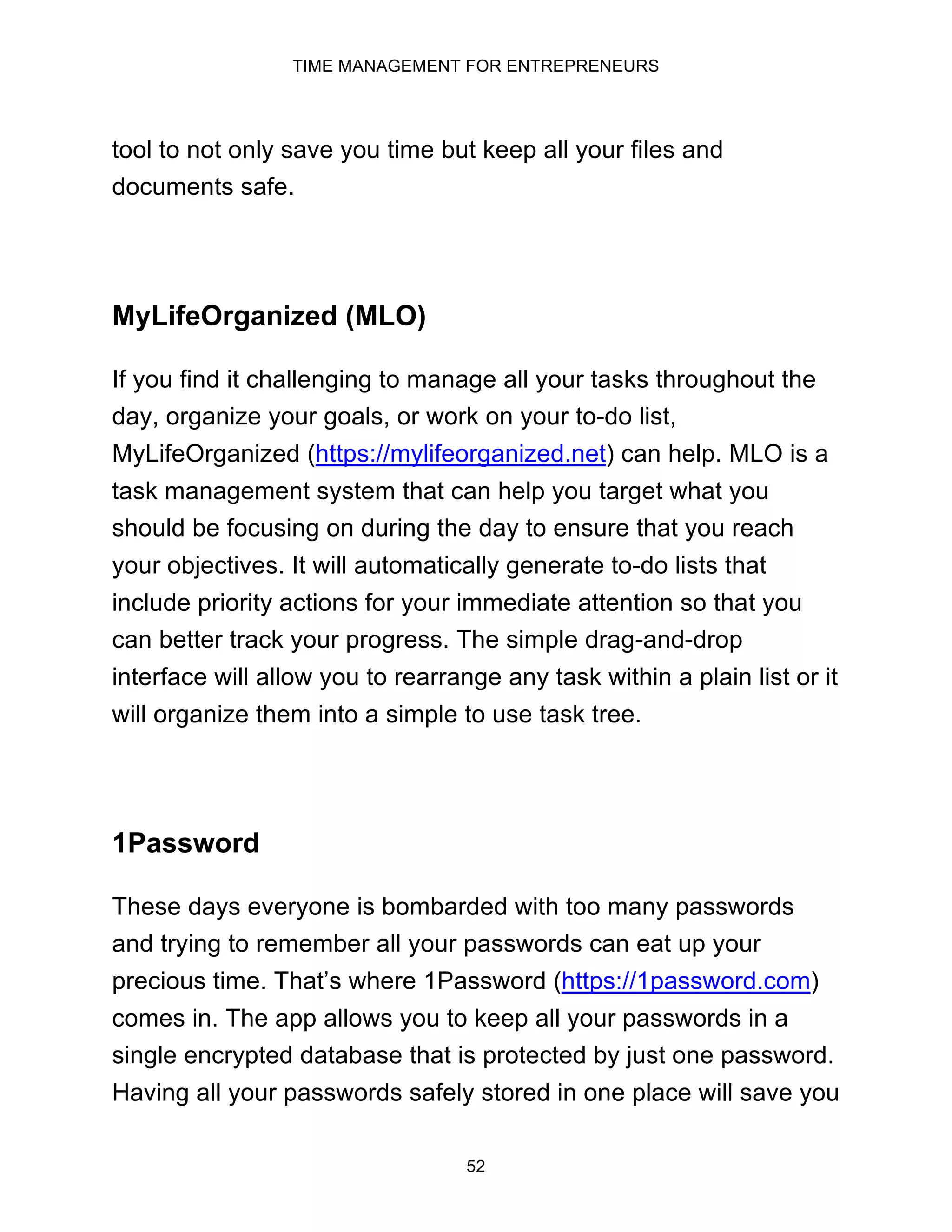 TIME MANAGEMENT FOR ENTREPRENEURS
52
tool to not only save you time but keep all your files and
documents safe.
MyLifeOrganized (MLO)
If you find it challenging to manage all your tasks throughout the
day, organize your goals, or work on your to-do list,
MyLifeOrganized (https://mylifeorganized.net) can help. MLO is a
task management system that can help you target what you
should be focusing on during the day to ensure that you reach
your objectives. It will automatically generate to-do lists that
include priority actions for your immediate attention so that you
can better track your progress. The simple drag-and-drop
interface will allow you to rearrange any task within a plain list or it
will organize them into a simple to use task tree.
1Password
These days everyone is bombarded with too many passwords
and trying to remember all your passwords can eat up your
precious time. That’s where 1Password (https://1password.com)
comes in. The app allows you to keep all your passwords in a
single encrypted database that is protected by just one password.
Having all your passwords safely stored in one place will save you
 