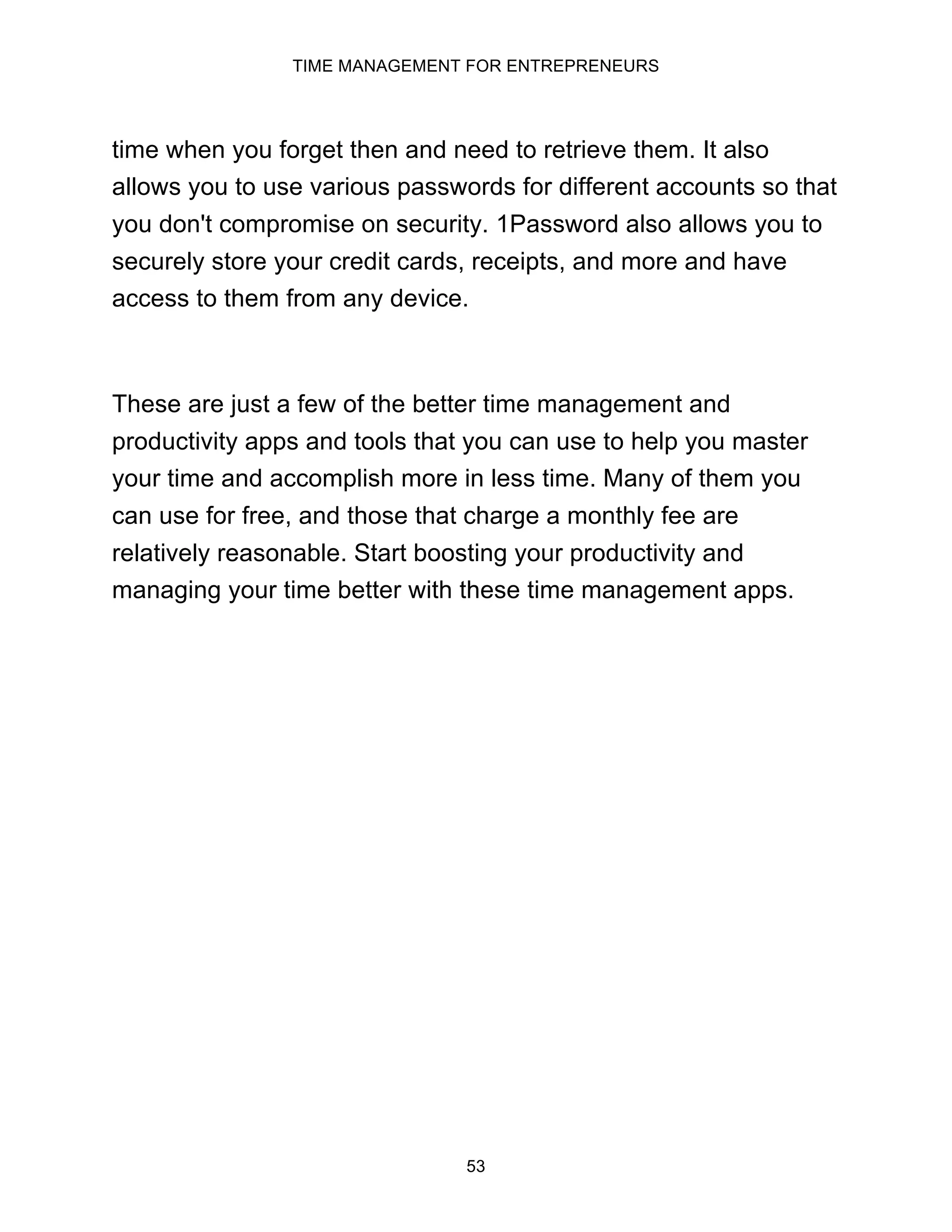 TIME MANAGEMENT FOR ENTREPRENEURS
53
time when you forget then and need to retrieve them. It also
allows you to use various passwords for different accounts so that
you don't compromise on security. 1Password also allows you to
securely store your credit cards, receipts, and more and have
access to them from any device.
These are just a few of the better time management and
productivity apps and tools that you can use to help you master
your time and accomplish more in less time. Many of them you
can use for free, and those that charge a monthly fee are
relatively reasonable. Start boosting your productivity and
managing your time better with these time management apps.
 