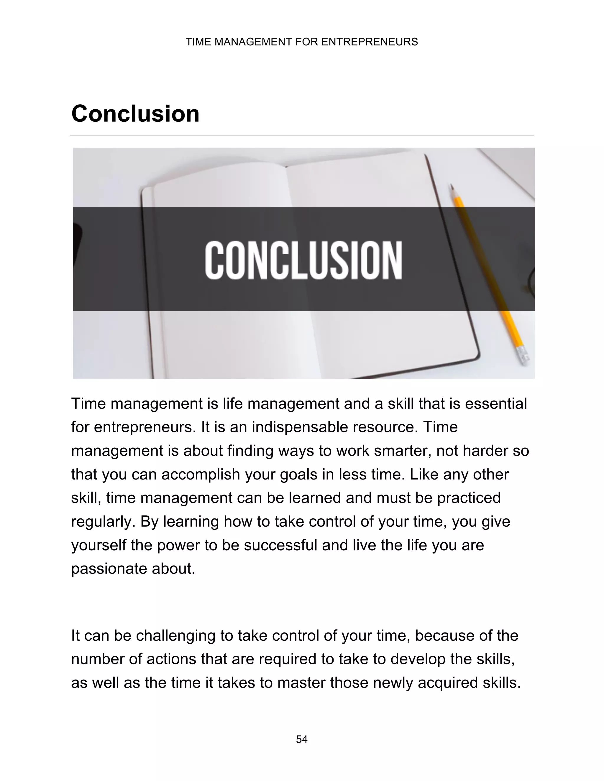 TIME MANAGEMENT FOR ENTREPRENEURS
54
Conclusion
Time management is life management and a skill that is essential
for entrepreneurs. It is an indispensable resource. Time
management is about finding ways to work smarter, not harder so
that you can accomplish your goals in less time. Like any other
skill, time management can be learned and must be practiced
regularly. By learning how to take control of your time, you give
yourself the power to be successful and live the life you are
passionate about.
It can be challenging to take control of your time, because of the
number of actions that are required to take to develop the skills,
as well as the time it takes to master those newly acquired skills.
 