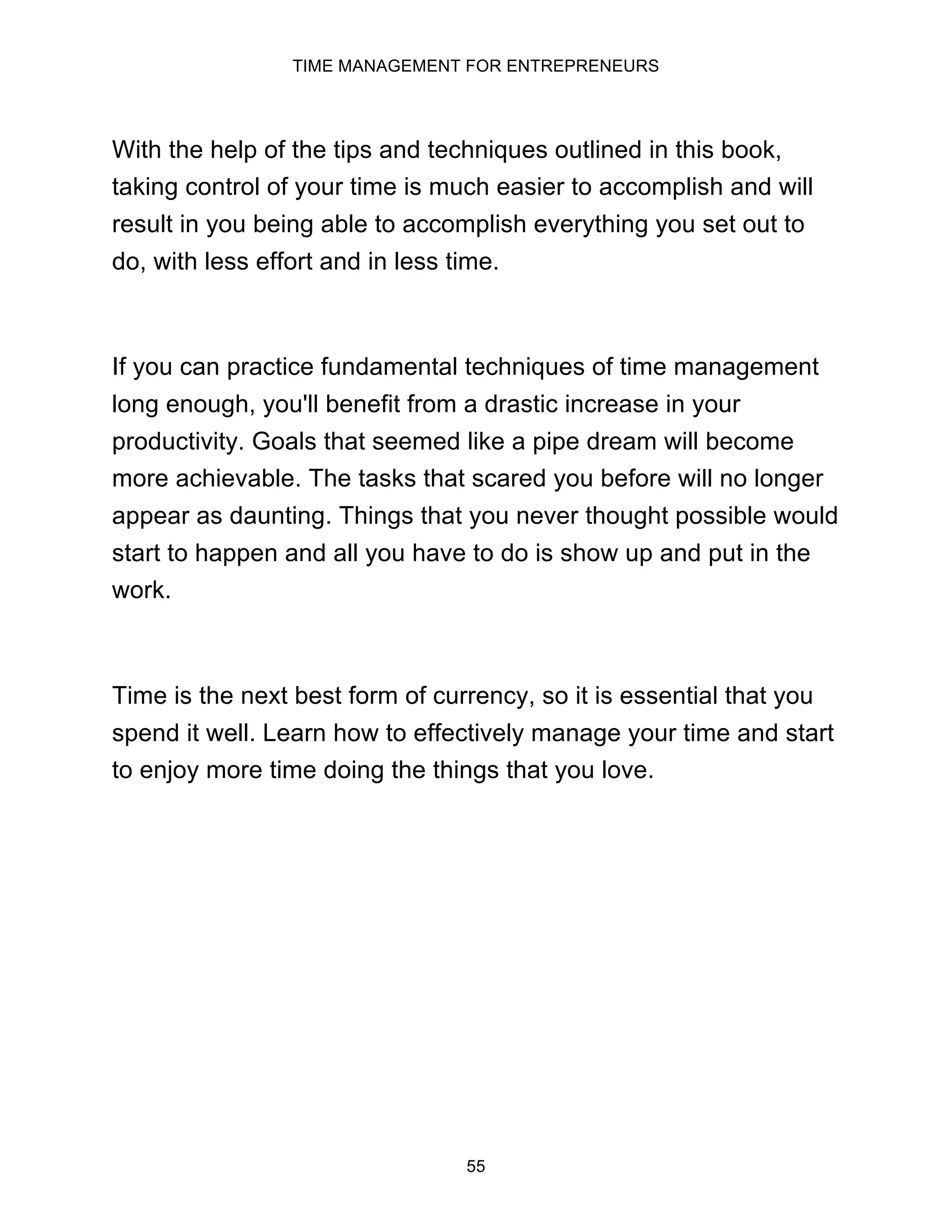 TIME MANAGEMENT FOR ENTREPRENEURS
55
With the help of the tips and techniques outlined in this book,
taking control of your time is much easier to accomplish and will
result in you being able to accomplish everything you set out to
do, with less effort and in less time.
If you can practice fundamental techniques of time management
long enough, you'll benefit from a drastic increase in your
productivity. Goals that seemed like a pipe dream will become
more achievable. The tasks that scared you before will no longer
appear as daunting. Things that you never thought possible would
start to happen and all you have to do is show up and put in the
work.
Time is the next best form of currency, so it is essential that you
spend it well. Learn how to effectively manage your time and start
to enjoy more time doing the things that you love.
 