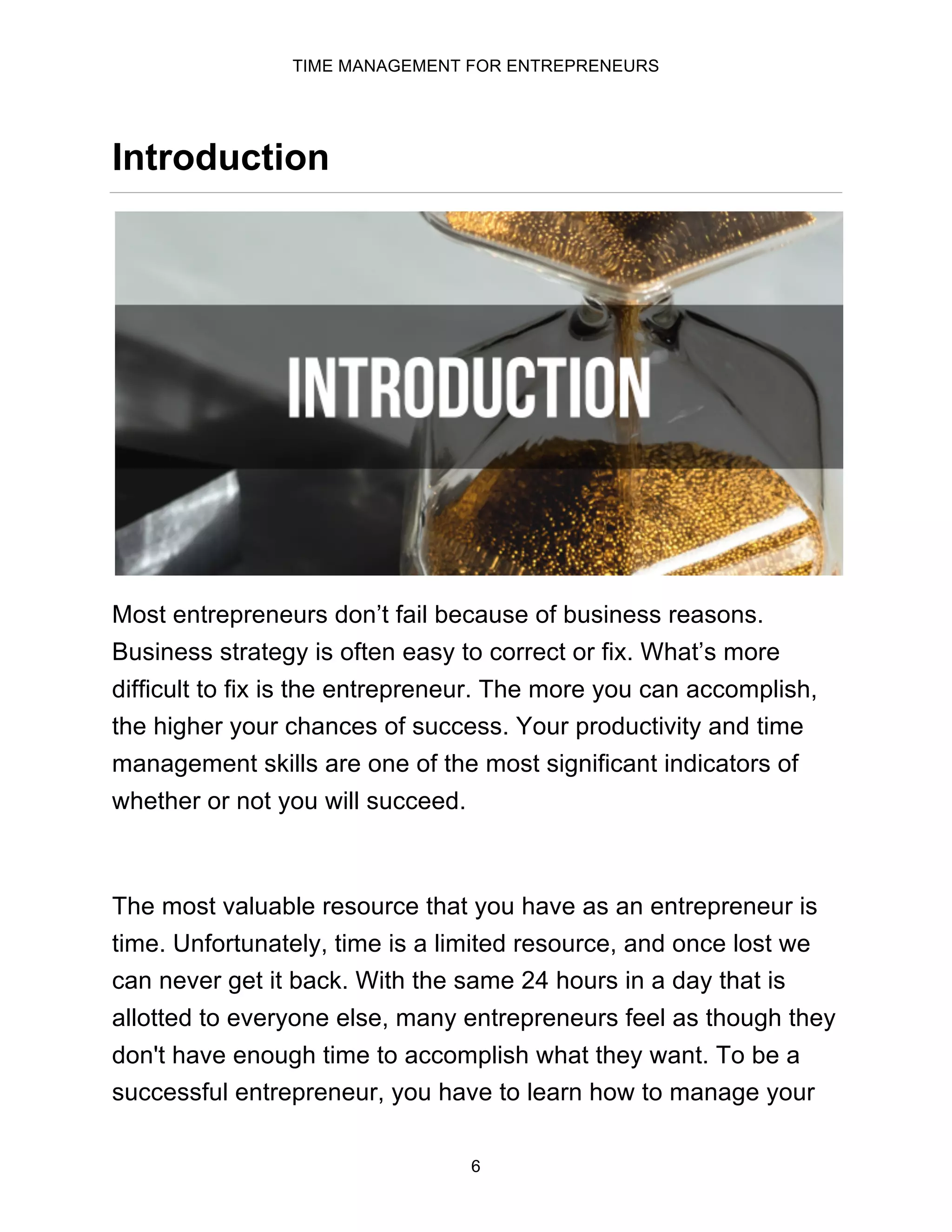 TIME MANAGEMENT FOR ENTREPRENEURS
6
Introduction
Most entrepreneurs don’t fail because of business reasons.
Business strategy is often easy to correct or fix. What’s more
difficult to fix is the entrepreneur. The more you can accomplish,
the higher your chances of success. Your productivity and time
management skills are one of the most significant indicators of
whether or not you will succeed.
The most valuable resource that you have as an entrepreneur is
time. Unfortunately, time is a limited resource, and once lost we
can never get it back. With the same 24 hours in a day that is
allotted to everyone else, many entrepreneurs feel as though they
don't have enough time to accomplish what they want. To be a
successful entrepreneur, you have to learn how to manage your
 