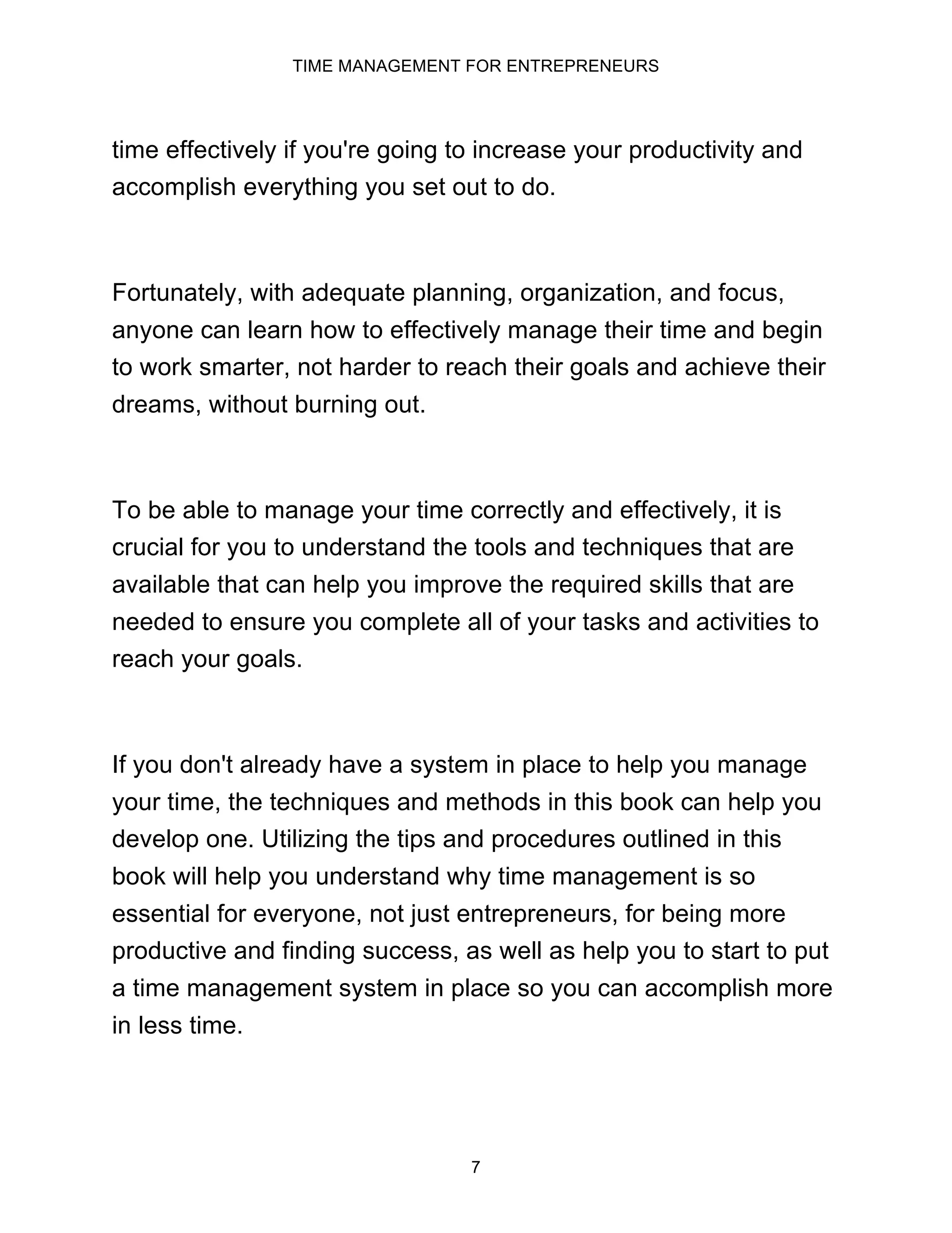 TIME MANAGEMENT FOR ENTREPRENEURS
7
time effectively if you're going to increase your productivity and
accomplish everything you set out to do.
Fortunately, with adequate planning, organization, and focus,
anyone can learn how to effectively manage their time and begin
to work smarter, not harder to reach their goals and achieve their
dreams, without burning out.
To be able to manage your time correctly and effectively, it is
crucial for you to understand the tools and techniques that are
available that can help you improve the required skills that are
needed to ensure you complete all of your tasks and activities to
reach your goals.
If you don't already have a system in place to help you manage
your time, the techniques and methods in this book can help you
develop one. Utilizing the tips and procedures outlined in this
book will help you understand why time management is so
essential for everyone, not just entrepreneurs, for being more
productive and finding success, as well as help you to start to put
a time management system in place so you can accomplish more
in less time.
 