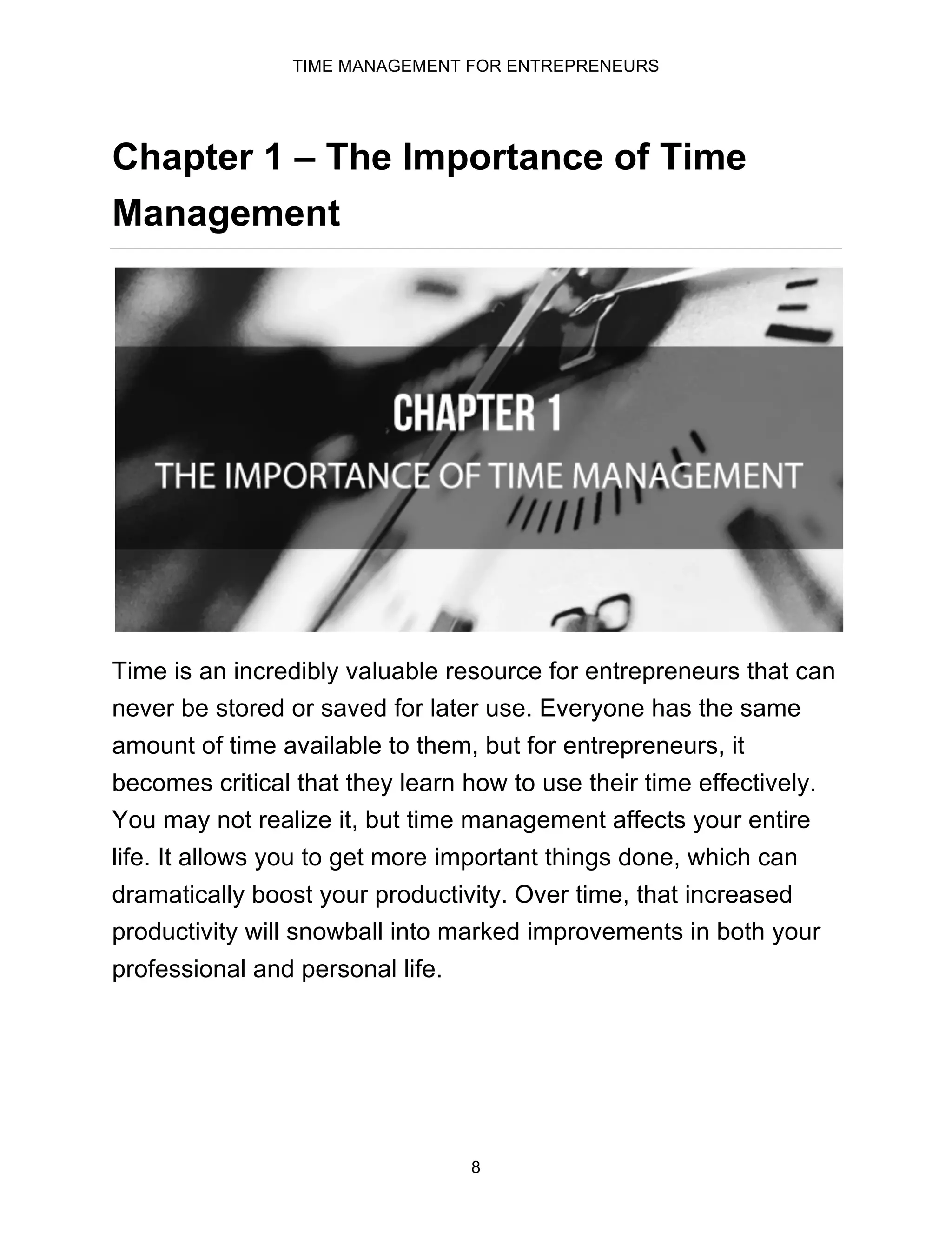 TIME MANAGEMENT FOR ENTREPRENEURS
8
Chapter 1 – The Importance of Time
Management
Time is an incredibly valuable resource for entrepreneurs that can
never be stored or saved for later use. Everyone has the same
amount of time available to them, but for entrepreneurs, it
becomes critical that they learn how to use their time effectively.
You may not realize it, but time management affects your entire
life. It allows you to get more important things done, which can
dramatically boost your productivity. Over time, that increased
productivity will snowball into marked improvements in both your
professional and personal life.
 