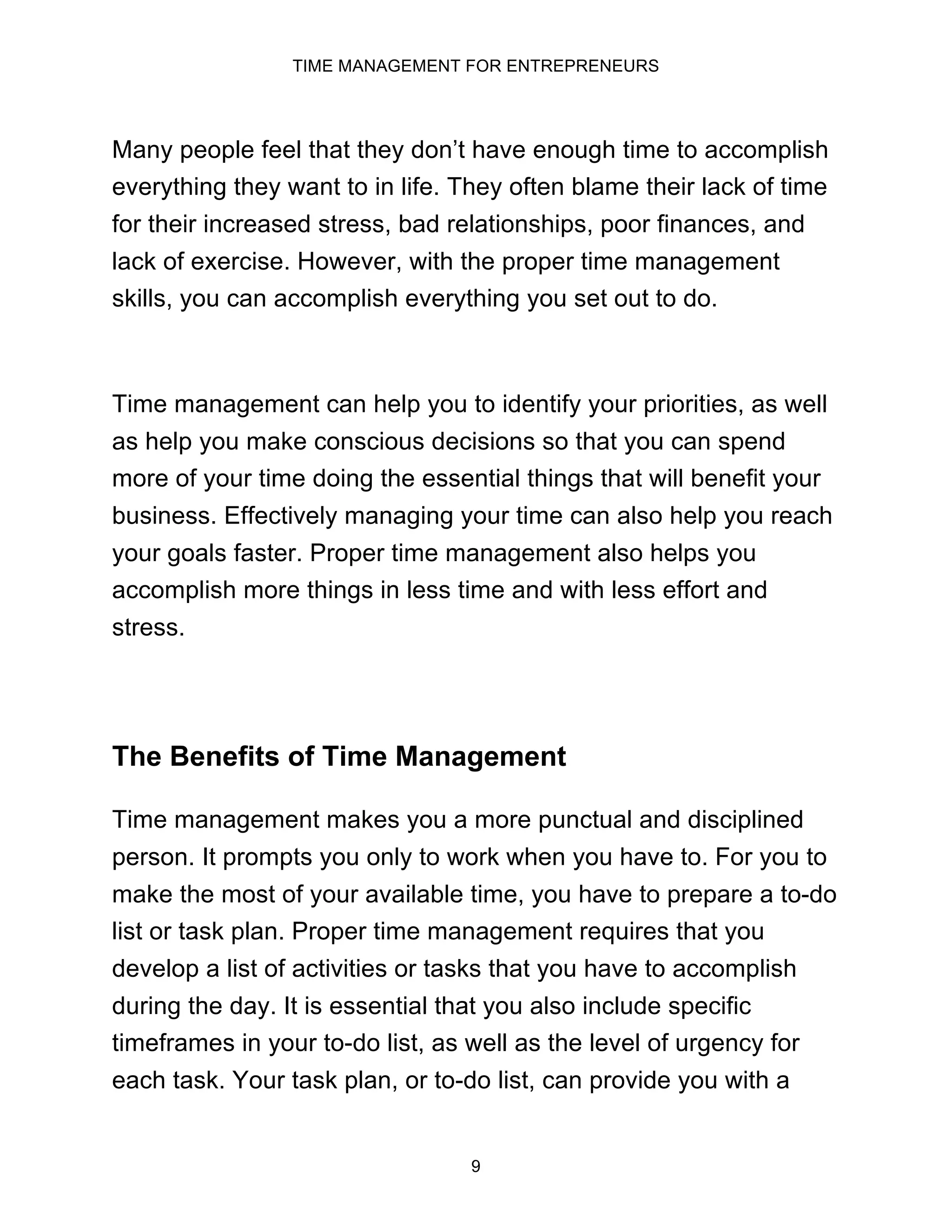 TIME MANAGEMENT FOR ENTREPRENEURS
9
Many people feel that they don’t have enough time to accomplish
everything they want to in life. They often blame their lack of time
for their increased stress, bad relationships, poor finances, and
lack of exercise. However, with the proper time management
skills, you can accomplish everything you set out to do.
Time management can help you to identify your priorities, as well
as help you make conscious decisions so that you can spend
more of your time doing the essential things that will benefit your
business. Effectively managing your time can also help you reach
your goals faster. Proper time management also helps you
accomplish more things in less time and with less effort and
stress.
The Benefits of Time Management
Time management makes you a more punctual and disciplined
person. It prompts you only to work when you have to. For you to
make the most of your available time, you have to prepare a to-do
list or task plan. Proper time management requires that you
develop a list of activities or tasks that you have to accomplish
during the day. It is essential that you also include specific
timeframes in your to-do list, as well as the level of urgency for
each task. Your task plan, or to-do list, can provide you with a
 